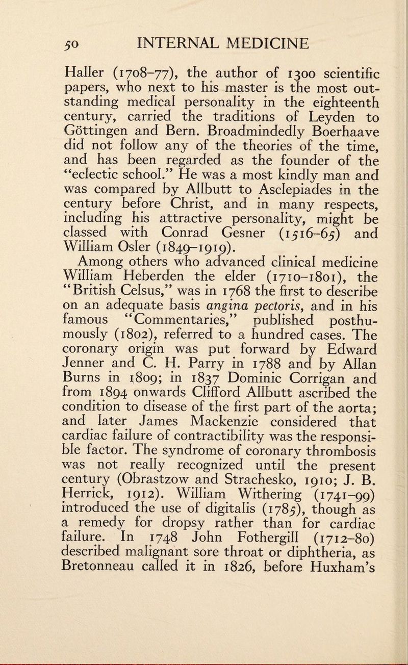 Haller (1708-77), the author of 1300 scientific papers, who next to his master is the most out¬ standing medical personality in the eighteenth century, carried the traditions of Leyden to Gottingen and Bern. Broadmindedly Boerhaave did not follow any of the theories of the time, and has been regarded as the founder of the “eclectic school.” He was a most kindly man and was compared by Allbutt to Asclepiades in the century before Christ, and in many respects, including his attractive personality, might be classed with Conrad Gesner (1516-65) and William Osier (1849-1919). Among others who advanced clinical medicine William Heberden the elder (1710-1801), the “British Celsus,” was in 1768 the first to describe on an adequate basis angina pectoris, and in his famous “Commentaries,” published posthu¬ mously (1802), referred to a hundred cases. The coronary origin was put forward by Edward Jenner and C. H. Parry in 1788 and by Allan Burns in 1809; in 1837 Dominic Corrigan and from 1894 onwards Clifford Allbutt ascribed the condition to disease of the first part of the aorta; and later James Mackenzie considered that cardiac failure of contractibility was the responsi¬ ble factor. The syndrome of coronary thrombosis was not really recognized until the present century (Obrastzow and Strachesko, 1910; J. B. Herrick, 1912). William Withering (1741-99) introduced the use of digitalis (1785), though as a remedy for dropsy rather than for cardiac failure. In 1748 John Fothergill (1712-80) described malignant sore throat or diphtheria, as Bretonneau called it in 1826, before Huxham’s