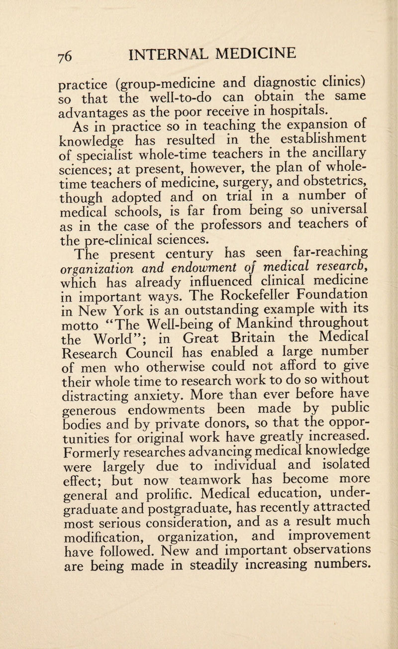 practice (group-medicine and diagnostic clinics) so that the well-to-do can obtain the same advantages as the poor receive in hospitals. As in practice so in teaching the expansion of knowledge has resulted in the establishment of specialist whole-time teachers in the ancillary sciences; at present, however, the plan of whole¬ time teachers of medicine, surgery, and obstetrics, though adopted and on trial in a number of medical schools, is far from being so universal as in the case of the professors and teachers of the pre-clinical sciences. The present century has seen far-reaching organization and endowment oj medical research, which has already influenced clinical medicine in important ways. The Rockefeller Foundation in New York is an outstanding example with its motto “The Well-being of Mankind throughout the World”; in Great Britain the Medical Research Council has enabled a large number of men who otherwise could not afford to give their whole time to research work to do so without distracting anxiety. More than ever before have generous endowments been made by public bodies and by private donors, so that the oppor¬ tunities for original work have greatly increased. Formerly researches advancing medical knowledge were largely due to individual and isolated effect; but now teamwork has become more general and prolific. Medical education, under¬ graduate and postgraduate, has recently attracted most serious consideration, and as a result much modification, organization, and improvement have followed. New and important observations are being made in steadily increasing numbers.