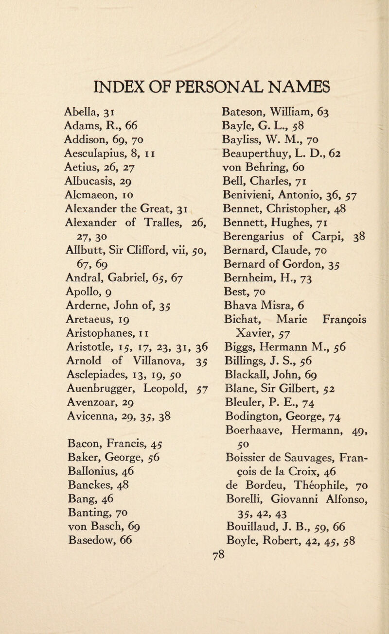 Abella, 31 Adams, R., 66 Addison, 69, 70 Aesculapius, 8, 11 Aetius, 26, 27 Albucasis, 29 Alcmaeon, 10 Alexander the Great, 31 Alexander of Tralles, 26, 27, 30 Allbutt, Sir Clifford, vii, 50, 67, 69 Andral, Gabriel, 65, 67 Apollo, 9 Arderne, John of, 35 Aretaeus, 19 Aristophanes, 11 Aristotle, 15, 17, 23, 31, 36 Arnold of Villanova, 35 Asclepiades, 13, 19, 50 Auenbrugger, Leopold, 57 Avenzoar, 29 Avicenna, 29, 35, 38 Bacon, Francis, 45 Baker, George, 56 Ballonius, 46 Banckes, 48 Bang, 46 Banting, 70 von Basch, 69 Basedow, 66 Bateson, William, 63 Bayle, G. L., 58 Bayliss, W. M., 70 Beauperthuy, L. D., 62 von Behring, 60 Bell, Charles, 71 Benivieni, Antonio, 36, 57 Bennet, Christopher, 48 Bennett, Hughes, 71 Berengarius of Carpi, 38 Bernard, Claude, 70 Bernard of Gordon, 35 Bernheim, H., 73 Best, 70 Bhava Misra, 6 Bichat, Marie Francois Xavier, 57 Biggs, Hermann M., 56 Billings, J. S., 56 Blackall, John, 69 Blane, Sir Gilbert, 52 Bleuler, P. E., 74 Bodington, George, 74 Boerhaave, Hermann, 49, 5° Boissier de Sauvages, Fran¬ cois de la Croix, 46 de Bordeu, Theophile, 70 Borelli, Giovanni Alfonso, 35> 42, 43 Bouillaud, J. B., 59, 66 Boyle, Robert, 42, 45, 58