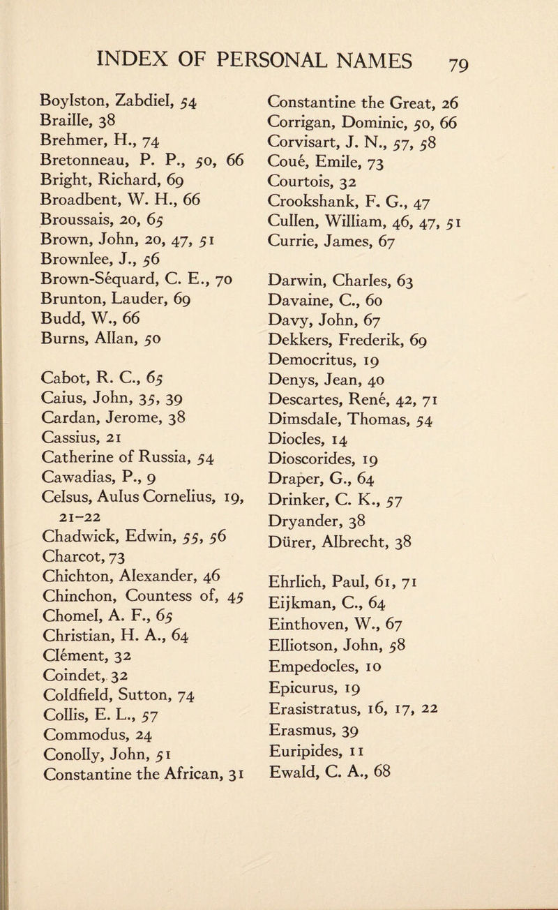 Boylston, Zabdiel, 54 Braille, 38 Brehmer, H., 74 Bretonneau, P. P., 50, 66 Bright, Richard, 69 Broadbent, W. H., 66 Broussais, 20, 65 Brown, John, 20, 47, 51 Brownlee, J., 56 Brown-Sequard, C. E., 70 Brunton, Lauder, 69 Budd, W., 66 Burns, Allan, 50 Cabot, R. C., 65 Caius, John, 35, 39 Cardan, Jerome, 38 Cassius, 21 Catherine of Russia, 54 Cawadias, P., 9 Celsus, Aulus Cornelius, 19, 21-22 Chadwick, Edwin, 55, 56 Charcot, 73 Chichton, Alexander, 46 Chinchon, Countess of, 45 Chomel, A. F., 65 Christian, H. A., 64 Clement, 32 Coindet, 32 Coldfield, Sutton, 74 CoIIis, E. L., 57 Commodus, 24 ConoIIy, John, 51 Constantine the African, 31 Constantine the Great, 26 Corrigan, Dominic, 50, 66 Corvisart, J. N., 57, 58 Coue, Emile, 73 Courtois, 32 Crookshank, F. G., 47 Cullen, William, 46, 47, 51 Currie, James, 67 Darwin, Charles, 63 Davaine, C., 60 Davy, John, 67 Dekkers, Frederik, 69 Democritus, 19 Denys, Jean, 40 Descartes, Rene, 42, 71 Dimsdale, Thomas, 54 Diodes, 14 Dioscorides, 19 Draper, G., 64 Drinker, C. K., 57 Dryander, 38 Diirer, Albrecht, 38 Ehrlich, Paul, 61, 71 Eijkman, C., 64 Einthoven, W., 67 Elliotson, John, 58 Empedocles, 10 Epicurus, 19 Erasistratus, 16, 17, 22 Erasmus, 39 Euripides, n Ewald, C. A., 68