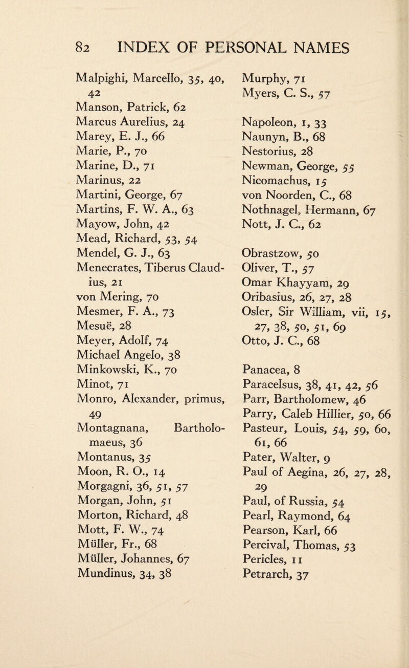 Malpighi, Marcello, 35, 40, 42 Manson, Patrick, 62 Marcus Aurelius, 24 Marey, E. J., 66 Marie, P., 70 Marine, D., 71 Marinus, 22 Martini, George, 67 Martins, F. W. A., 63 Mayow, John, 42 Mead, Richard, 53, 54 Mendel, G. J., 63 Menecrates, Tiberus Claud¬ ius, 21 von Mering, 70 Mesmer, F. A., 73 Mesue, 28 Meyer, Adolf, 74 Michael Angelo, 38 Minkowski, K., 70 Minot, 71 Monro, Alexander, primus, 49 Montagnana, Bartholo- maeus, 36 Montanus, 35 Moon, R. G., 14 Morgagni, 36, 51, 57 Morgan, John, 51 Morton, Richard, 48 Mott, F. W., 74 Muller, Fr., 68 Muller, Johannes, 67 Mundinus, 34, 38 Murphy, 71 Myers, C. S., -57 Napoleon, 1, 33 Naunyn, B., 68 Nestorius, 28 Newman, George, 55 Nicomachus, 15 von Noorden, C., 68 Nothnagel, Hermann, 67 Nott, J. C., 62 Obrastzow, 50 Oliver, T., 57 Omar Khayyam, 29 Oribasius, 26, 27, 28 Osier, Sir William, vii, 15, 27, 38, 50, 51, 69 Otto, J. C., 68 Panacea, 8 Paracelsus, 38, 41, 42, 56 Parr, Bartholomew, 46 Parry, Caleb Hillier, 50, 66 Pasteur, Louis, 54, 59, 60, 61, 66 Pater, Walter, 9 Paul of Aegina, 26, 27, 28, 29 Paul, of Russia, 54 Pearl, Raymond, 64 Pearson, Karl, 66 Percival, Thomas, 53 Pericles, 11 Petrarch, 37