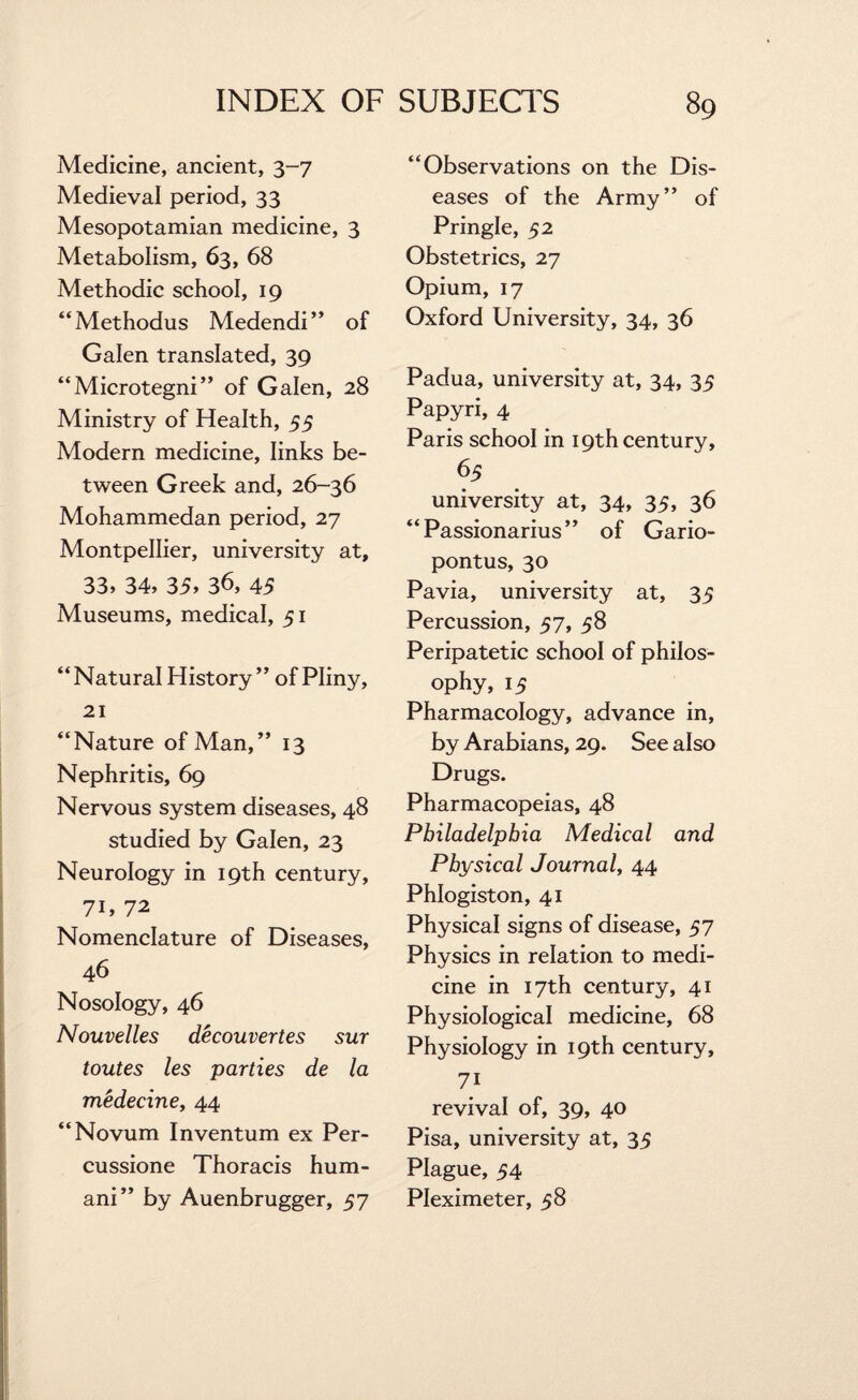 Medicine, ancient, 3-7 Medieval period, 33 Mesopotamian medicine, 3 Metabolism, 63, 68 Methodic school, 19 “Methodus Medendi” of Galen translated, 39 “Microtegni” of Galen, 28 Ministry of Health, 55 Modern medicine, links be¬ tween Greek and, 26-36 Mohammedan period, 27 Montpellier, university at, 33, 34, 35, 36, 45 Museums, medical, 51 “ Natural History ” of Plinjr, 21 “Nature of Man,” 13 Nephritis, 69 Nervous system diseases, 48 studied by Galen, 23 Neurology in 19th century, 71, 72 Nomenclature of Diseases, 46 Nosology, 46 Nouvelles decouvertes sur toutes les parties de la medecine, 44 “Novum Inventum ex Per- cussione Thoracis hum- ani” by Auenbrugger, 57 “Observations on the Dis¬ eases of the Army” of Pringle, 52 Obstetrics, 27 Opium, 17 Oxford University, 34, 36 Padua, university at, 34, 35 Papyri, 4 Paris school in 19th century, 65 university at, 34, 35, 36 “ Passionarius ” of Gario- pontus, 30 Pavia, university at, 35 Percussion, 57, 58 Peripatetic school of philos¬ ophy, 15 Pharmacology, advance in, by Arabians, 29. See also Drugs. Pharmacopeias, 48 Philadelphia Medical and Physical Journal, 44 Phlogiston, 41 Physical signs of disease, 57 Physics in relation to medi¬ cine in 17th century, 41 Physiological medicine, 68 Physiology in 19th century, 7i revival of, 39, 40 Pisa, university at, 35 Plague, 54 Pleximeter, 58