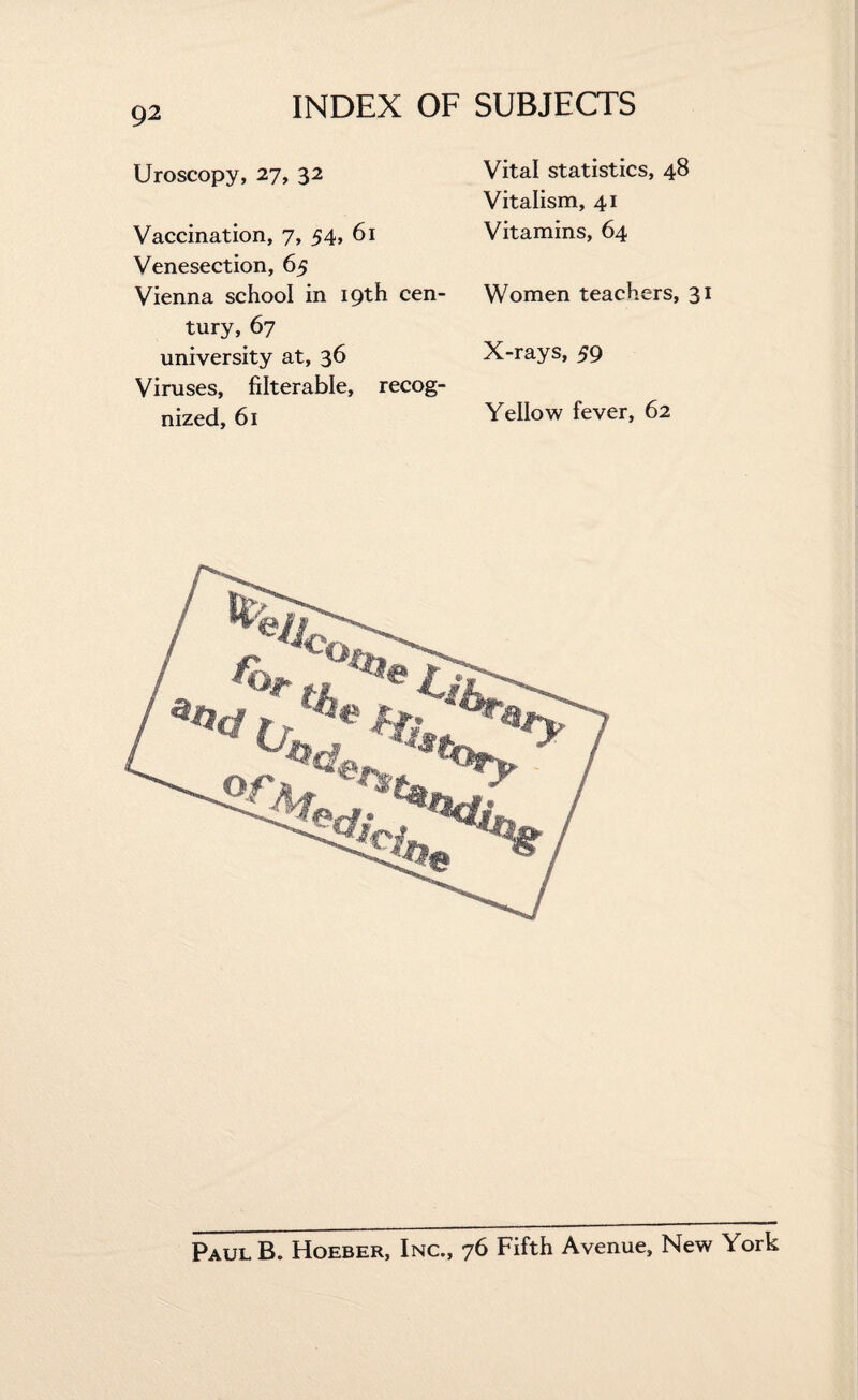 Uroscopy, 27, 32 Vaccination, 7, 54, 61 Venesection, 65 Vienna school in 19th cen¬ tury, 67 university at, 36 Viruses, filterable, recog¬ nized, 61 Vital statistics, 48 Vitalism, 41 Vitamins, 64 Women teachers, 31 X-rays, 59 Yellow fever, 62 PaulB. Hoeber, Inc., 76 Fifth Avenue, New York