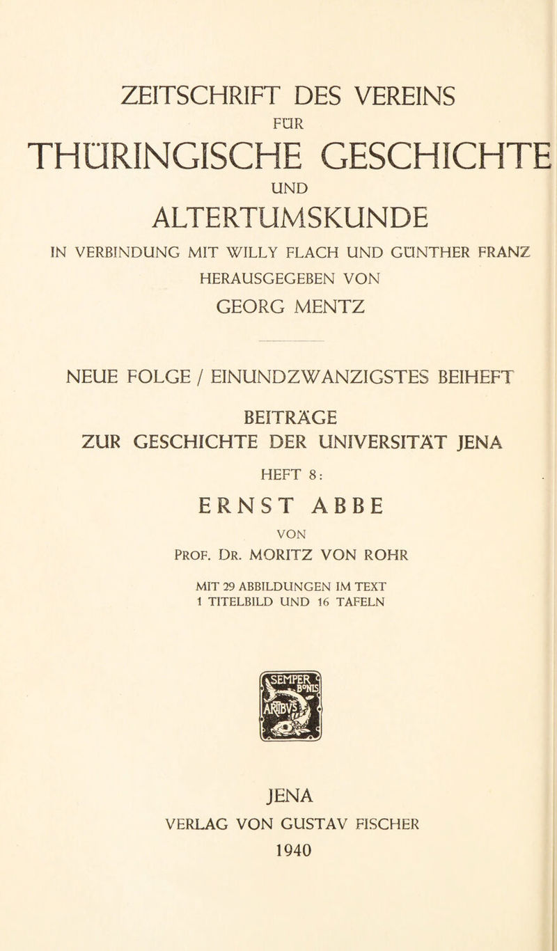ZEITSCHRIFT DES VEREINS FDR THORINGISCHE GESCHICHTE UND ALTERTUMSKUNDE IN VERBINDUNG MIT WILLY FLACH UND GUNTHER FRANZ HERAUSGEGEBEN VON GEORG MENTZ NEUE FOLGE / EINUNDZWANZIGSTES BEIHEFT BEITRAGE ZUR GESCHICHTE DER UNIVERSITAT JENA HEFT 8: ERNST ABBE VON PROF. Dr. MORITZ VON ROHR MIT 29 ABBILDUNGEN IM TEXT 1 TITELBILD UND 16 TAFELN JENA VERLAG VON GUSTAV FISCHER 1940