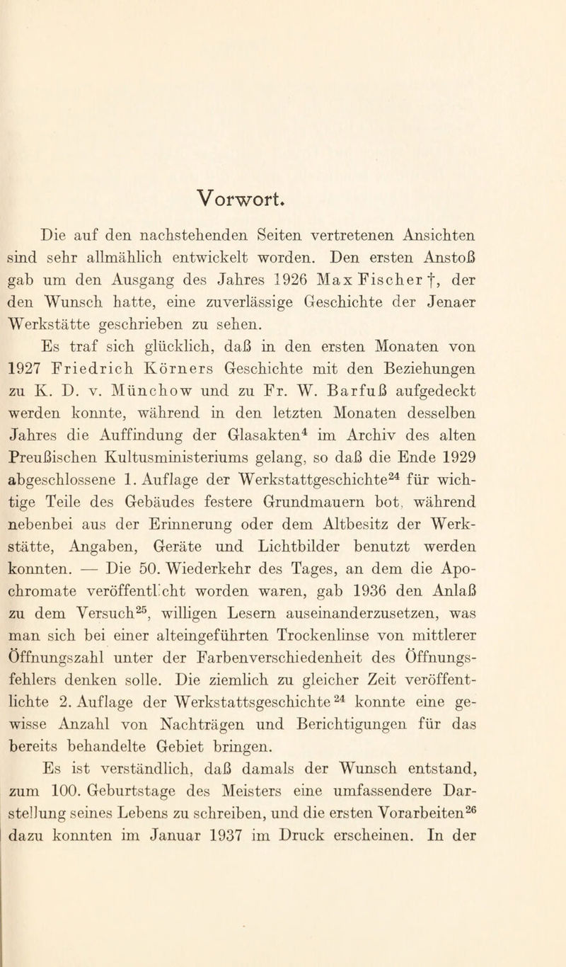 Vorwort* Die auf den nachstehenden Seiten vertretenen Ansichten sind sehr allmahlich entwickelt worden. Den ersten AnstoB gab um den Ausgang des Jahres 1926 Max Fischer der den Wunsch hatte, eine znverlassige Geschichte der Jenaer Werkstatte geschrieben zu sehen. Es traf sich gliicklich, dab in den ersten Monaten von 1927 Friedrich Korners Geschichte mit den Beziehungen zu K. D. V. Miinchow und zu Fr. W. BarfuB aufgedeckt werden konnte, wahrend in den letzten Monaten desselben Jahres die Auffindung der Glasakten^ im Archiv des alten Preubischen Kultusministerinms gelang, so dab die Ende 1929 abgeschlossene 1. Anflage der Werkstattgeschichte^^ fiir wich- tige Teile des Gebaudes festere Grundmauern bot, wahrend nebenbei aus der Erinnerung oder dem Altbesitz der Werk¬ statte, Angaben, Gerate nnd Lichtbilder benntzt werden konnten. — Die 50. Wiederkehr des Pages, an dem die Apo- chromate veroffentl’cht worden waren, gab 1936 den Anlab zu dem Versuch^^, willigen Lesern auseinanderzusetzen, was man sich bei einer alteingefiihrten Trockenlinse von mittlerer Offnungszahl unter der Farbenverschiedenheit des Offnungs- fehlers denken solle. Die ziemlich zu gleicher Zeit veroffent- lichte 2. Auflage der Werkstattsgeschichte konnte eine ge- wisse Anzahl von Nachtragen und Berichtigungen fiir das bereits behandelte Gebiet bringen. Es ist verstandlich, dab damals der Wunsch entstand, zum 100. Geburtstage des Meisters eine umfassendere Dar- stellung seines Lebens zu schreiben, und die ersten Vorarbeiten^® dazu konnten im Januar 1937 im Druck erscheinen. In der