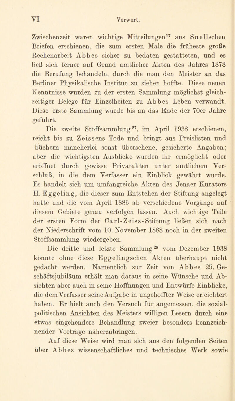 Zwischenzeit waren wichtige Mitteilungen^'^ aus Snellsclieii Briefen erschienen, die zum ersten Male die friilieste groBe Rechenarbeit Abbes sicher zu bedaten gestatteten, und es lieB sich ferner auf Gmnd amtlicher Akten des Jahres 1878 die Berufung behandeln, durch die man den Meister an das Berliner Physikaliscbe Institut zu zieben hoffte. Diese neuen Kenntnisse warden zu der ersten Sammlung moglichst gleicb- zeitiger Belege fiir Einzelheiten zu Abbes Leben verwandt. Diese erste Sammlung wurde bis an das Ende der 70er Jahre gefiibrt. Die zweite Stoffsammlung im April 1938 erscbienen, reicbt bis zu Zeis sens Tode und bringt aus Preislisten und -biichern mancberlei sonst iibersebene, gesicberte Angaben; aber die wicbtigsten Ausblicke warden ibr ermogbcbt oder eroffnet durcb gewisse Privatakten unter amtlicbem Ver- scbluB, in die dem Verfasser ein Einblick gewabrt wurde. Es bandelt sicb urn umfangreiche Akten des Jenaer Kurators H. Eggeling, die dieser zum Entsteben der Stiftung angelegt batte und die vom April 1886 ab verscbiedene Vorgange auf diesem Gebiete genau verfolgen lassen. Aucb wicbtige Teile der ersten Form der Carl-Zeiss-Stiftung lieBen sicb nacb der Niederscbrift vom 10. November 1888 nocb in der zweiten Stoffsammlung wiedergeben. Die dritte und letzte Sammlung^® vom Dezember 1938 konnte obne diese Eggelingscben Akten iiberbaupt nicbt gedacbt werden. Namentlicb zur Zeit von Abbes 25. Ge- schaftsjubilaum erbalt man daraus in seine Wiinscbe und Ab- sicbten aber aucb in seine Hoffnungen und Entwiirfe Einblicke, die demVerfasser seineAufgabe in ungeboffter Weise erleicbtert baben. Er bielt aucb den Versucb fiir angemessen, die sozial- politiscben Ansicbten des Meisters willigen Lesern durcb eine etwas eingebendere Bebandlung zweier besonders kennzeicb- nender Vortrage naberzubringen. Auf diese Weise wird man sicb aus den folgenden Seiten iiber Abbes wissenscbaftbcbes und tecbniscbes Werk sowie
