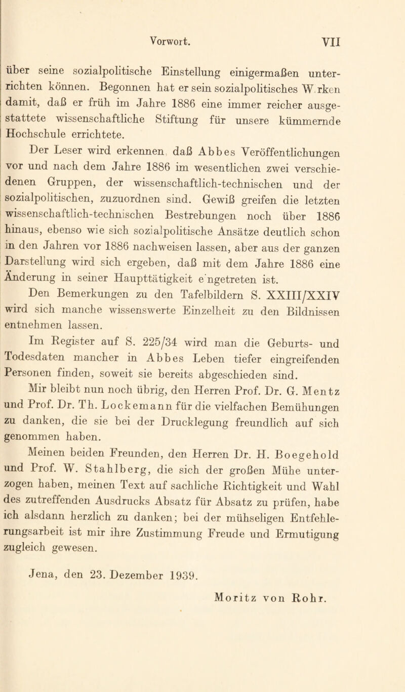 liber seine sozialpolitiscbe Einstellung einigemaBen unter- richten konnen. Begonnen bat er sein sozialpolitiscbes W rken damit, daB er friib im Jabre 1886 eine immer reicber ausge- stattete wissenscbaftbcbe Stiftung fiir unsere kiimmemde Hocbscbule erricbtete. Der Leser wird erkennen, daB Abbes Veroffentbcbungen vor und nacb dem Jabre 1886 im wesentlicben zwei verscbie- denen Gruppen, der wissenscbaftlicb-tecbniscben und der sozialpolitiscben, zuzuordnen sind. GewiB greifen die letzten wissenscbaftlicb-tecbniscben Bestrebungen nocb iiber 1886 binaus, ebenso wie sicb sozialpolitiscbe Ansatze deutlicb scbon in den Jabren vor 1886 nacbweisen lassen, aber aus der ganzen Darstellung wird sicb ergeben, daB mit dem Jabre 1886 eine Anderung in seiner Haupttatigkeit engetreten ist. Den Bemerkungen zu den Tafelbildern S. XXIII/XXIV wird sicb mancbe wissenswerte Einzelbeit zu den Bildnissen entnebmen lassen. Im Register auf S. 225/34 wird man die Geburts- und Todesdaten mancber in Abbes Leben tiefer eingreifenden Personen finden, soweit sie bereits abgescbieden sind. Mir bleibt nun nocb iibrig, den Herren Prof. Dr. G. Mentz und Prof. Dr. Tb. Lockemann fur die vielfacben Bemiibungen zu danken, die sie bei der Drucklegung freundlich auf sicb genommen baben. Meinen beiden Freunden, den Herren Dr. H. Boegebold und Prof. W. Stablberg, die sicb der groBen Miibe unter- zogen baben, meinen Text auf sacblicbe Ricbtigkeit und Wabl des zutreffenden Ausdrucks Absatz fiir Absatz zu priifen, babe icb alsdann berzlicb zu danken; bei der miibseligen Entfeble- rungsarbeit ist mir ibre Zustimmung Freude und Ermutigung zugleicb gewesen. Jena, den 23. Dezember 1939. Moritz von Robr.