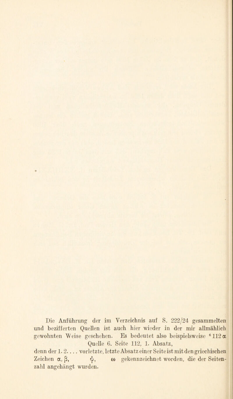 Die Anfiihrimg der im Verzeichnis auf S. 222/24 gesammelten und bezifferten Quellen ist auch bier wieder in der mir allmahlich gewohnten Weise geschehen. Es bedeutet also beispielsweisc ®112a Quelle 6. Seite 112, 1. Absatz, denn der 1.2.... vorletzte, letzte Absatz einer Seite ist mit den griechischen Zeichen a, (3, o) gekennzeichnet worden, die der Seiten- zahl angehiingt wurden.