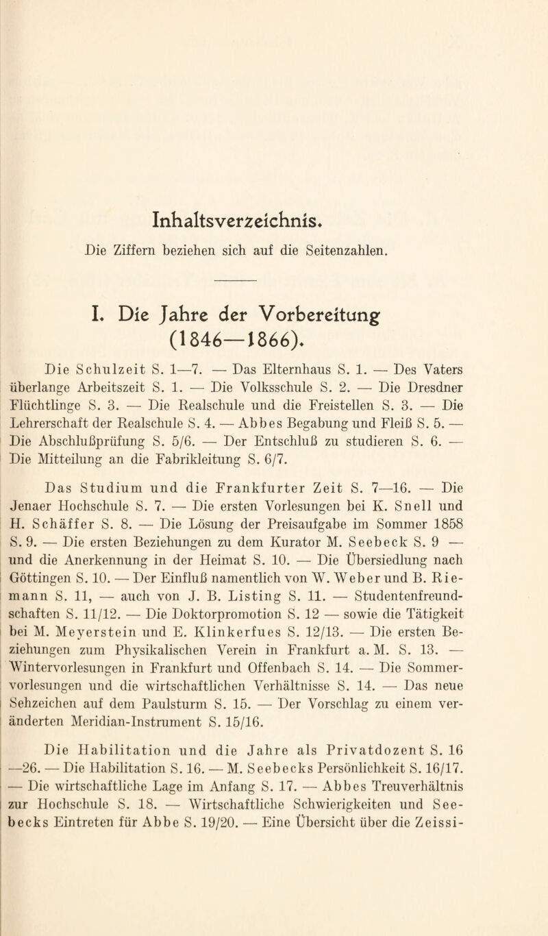 Inhaltsverzcichnis* Die Ziffern beziehen sich auf die Seitenzahlen. I. Die Jahre der Vorbereitung (1846—J866). Die Schulzeit S. 1—7. — Das Elternhaus S. 1. — Des Vaters iiberlange Arbeitszeit S. 1. — Die Volksschule S. 2. — Die Dresdner Fliichtlinge S. 3. — Die Realschule und die Freistellen S. 3. — Die Lehrerschaft der Realschule S. 4. — Abbes Begabung und FleiB S. 5. — Die AbschluBpriifung S. 5/6. — Der FntschluB zu studieren S. 6. — Die Mitteilung an die Fabrikleitung S. 6/7. Das Studium und die Frankfurter Zeit S. 7—16. — Die Jenaer Hochschule S. 7. — Die ersten Vorlesungen bei K. Snell und H. Schaffer S. 8. — Die Losung der Preisaufgabe im Sommer 1858 S. 9. — Die ersten Beziehungen zu dem Kurator M. SeebeckS. 9 — und die Anerkennung in der Heimat S. 10. — Die Ubersiedlung nach ! Gottingen S. 10. — Der FinfluB namentlich von W. Weber und B. Rie- mann S. 11, — auch von J. B. Listing S. 11. — Studentenfreund- schaften S. 11/12. — Die Doktorpromotion S. 12 — sowie die Tatigkeit I bei M. Meyerstein und E. Klinkerfues S. 12/13. — Die ersten Be¬ ziehungen zum Physikalischen Verein in Frankfurt a. M. S. 13. — Wintervorlesungen in Frankfurt und Offenbach S. 14. — Die Sommer- vorlesungen und die wirtschaftlichen Verhaltnisse S. 14. — Das neue i Sehzeichen auf dem Paulsturm S. 15. — Der Vorschlag zu einem ver- anderten Meridian-Instrument S. 15/16. Die Habilitation und die Jahre als Privatdozent S. 16 —26. — Die Habilitation S. 16. — M. Seebecks Personlichkeit S. 16/17. ■ — Die wirtschaftliche Lage im Anfang S. 17. — Abbes Treuverhiiltnis i zur Hochschule S. 18. — Wirtschaftliche Schwierigkeiten und See¬ becks Eintreten fiir Abbe S. 19/20. — Fine Ubersicht iiber die Zeissi-