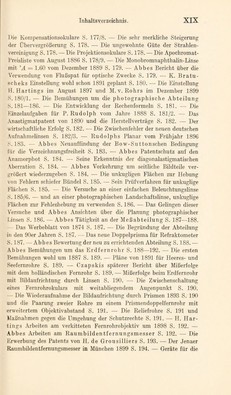 Die Kompensationsokulare S. 177/8. — Die sehr merkliche Steigerung der UbervergroBening S. 178. — Die ungewohnte Giite der Strahlen- vereinigiing S. 178. — Die Projektionsokulare S. 178. — Die Apochromat- Preisliste vom August 1886 S. 178/9. — Die Monobromnaplithaliii-Linse mit ’A = 1.60 vom Dezember 1889 S. 179. — Abbes Bericht iiber die Verwendung von Flubspat fiir optische Zwecke S. 179. — K. Bratu- scheks Einstellung wohl schon 1891 geplant S. 180. — Die Einstellung H. Hartings im August 1897 und M.v. Rohrs im Dezember 1899 8.180/1. — Die Bemiihungen um die photographische Abteilung 8.181—186. — Die Entwicklung der Rechenformelo 8. 181. — Die Einzelaufgaben fiir P. Rudolph vom Jahre 1888 8. 181/2. — Das iVnastigmatpatent von 1890 und die Herstellvertrage 8. 182. — Der wirtschaftliche Erfolg 8.182. — Die Zwischenfehler der neuen deutschen Aufnahmehnsen 8. 182/3. — Rudolphs Planar vom Friihjahr 1896 8.183. — Abbes Neuauffindung der Bow-8uttonschen Bedingung fiir die Verzeichnungsfreiheit 8. 183. — Abbes Patentschutz auf den Anamorphot 8. 184. — 8eine Erkenntnis der diagonalastigmatischen Aberration 8. 184. — Abbes Vorkehrung um seitliche Bildteile ver- grobert wiederzugeben 8. 184. — Die unkugligen Flachen zur Hebung von Fehlern schiefer Biindel 8. 185. — 8ein Priifverfahren fiir unkuglige Flachen 8. 186. — Die Versuche an einer einfachen Beleuchtungslinse 8.186/6. — und an einer photographischen Landschaftshnse, unkuglige Flachen zur FehlerJiebung zu verwenden 8.186. — Das Gelingen dieser Versuche und Abbes Ansichten iiber die Planung photographischer Linsen 8. 186. — Abbes Tatigkeit an der Mebabteilung 8. 187—188. — Das Werbeblatt von. 1874 8. 187. — Die Begriindung der Abteilung in den 90er Jahren 8. 187. — Das neue Doppelprisma fiir Refraktometer 8.187. — Abbes Bewertung der neu zu errichtenden Abteilung 8.188. — Abbes Bemiihungen um das Erdfernrohr 8. 188—^192. — Die ersten Bemiihungen wohl um 1887 8. 189. — Plane von 1891 fiir Heeres- und Seefernrohre 8. 189. — Czapskis spaterer Bericht iiber Miberfolge mit dem hoUandischen Fernrohr 8. 189. — Miberfolge beim Erdfernrohr mit Bildaufrichtung durch Linsen 8. 190. — Die Zwischenschaltung eines Fernrohrokulars mit weitabliegendem Augenpunkt 8. 190. — Die Wiederaufnahme der Bildaufrichtung durch Prismen 1893 8. 190 und die Paarung zweier Rohre zu einem Prismendoppelfernrohr mit erweitertem Objektivabstand 8. 191. — Die Reliefrohre 8. 191 und Mabnahmen gegen die Umgehung der 8chutzrechte 8. 191. — H. Har¬ tings Arbeiten am verkitteten Fernrohrobjektiv um 1898 8. 192. — Abbes Arbeiten am Raumbildentfernungsmesser 8. 192. — Die Erwerbung des Patents von H. de Grousilliers 8. 193. — Der Jenaer Raumbildentfernungsmesser in Miinchen 1899 8. 194. — Gerate fiir die