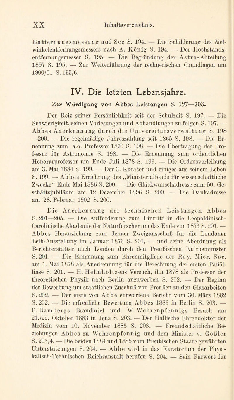 Entfernungsmessung auf See S. 194. — Die Schildemng des Ziel- winkelentfernungsmessers nach A. Konig S. 194. — Der Hochstands- entfernungsmesser S. 196. — Die Begriindung der Astro-Abteilung 1897 S. 196. — Zur Weiterfiihrung der rechnerischen Grundlagen um 1900/01 S. 196/6. IV. Die leUtcn Lebensjahre. Zttf Wtifdigung von Abbes Leistnngen S. J97—208. Der Reiz seiner Personlichkeit seit der Schulzeit S. 197. — Die Schwierigkeit, seinen Vorlesungen und Abhandlungen zu folgen S. 197. — Abbes Anerkennung durch die Universitatsverwaltung S. 198 —200. — Die regelmaBige Jahreszahlung seit 1866 S. 198. — Die Er- nennung zum a.o. Professor 1870 S. 198. — Die Ubertragung der Pro- fessur fiir Astronomie S. 198. — Die Ernennung zum ordentlichen Honorarprofessor um Ende Juli 1878 S. 199. — Die Ordensverleihung am 3. Mai 1884 S. 199. — Der 3. Kurator und einiges aus seinem Leben S. 199. — Abbes Errichtung des ,,Ministerialfonds fiir wissenschaftliche Zwecke“ Ende Mai 1886 S. 200. — Die Gliickwunschadresse zum 60. Ge- schMtsjubilaum am 12. Dezember 1896 S. 200. -— Die Dankadresse am 28. Februar 1902 S. 200. Die Anerkennung der technischen Leistungen Abbes - S. 201—206. — Die Aufforderung zum Eintritt in die Leopoldinisch- Carolinische Akademie der Naturforscher um das Ende von 1873 S. 201. — Abbes Heranziehung zum Jenaer ZweigausschuB fiir die Londoner Leih-Ausstellung im Januar 1876 S. 201, — und seine Abordnung als Berichterstatter nach London durch den PreuBischen Kultusminister S. 201. — Die Ernennung zum Ehrenmitgliede der Roy. Micr. Soc. am 1. Mai 1878 als Anerkennung fiir die Berechnung der ersten PaBol- linse S. 201. — H. Helmholtzens Versuch, ihn 1878 als Professor der theoretischen Physik nach Berlin anzuwerben S. 202. — Der Beginn der Bewerbung um staatlichen ZuschuB von PreuBen zu den Glasarbeiten S. 202. — Der erste von Abbe entworfene Bericht vom 30. Marz 1882 S. 202. — Die erfreuliche Bewertung Abbes 1883 in Berlin S. 203. — C. Bambergs Brandbrief und W. Wehrenpfennigs Besuch am 21./22. Oktober 1883 in Jena S. 203. — Der Hallische Ehrendoktor der Medizin vom 10. November 1883 S. 203. — Freundschaftliche Be- ziehungen Abbes zu Wehrenpfennig und dem Minister v. GoBler S. 203/4. — Die beiden 1884 und 1886 vom PreuBischen Staate gewiihrten Unterstiitzungen S. 204. — Abbe wird in das Kuratorium der Physi- kalisch-Technischen Reichsanstalt berufen S. 204. — Sein Fiirwort fiir