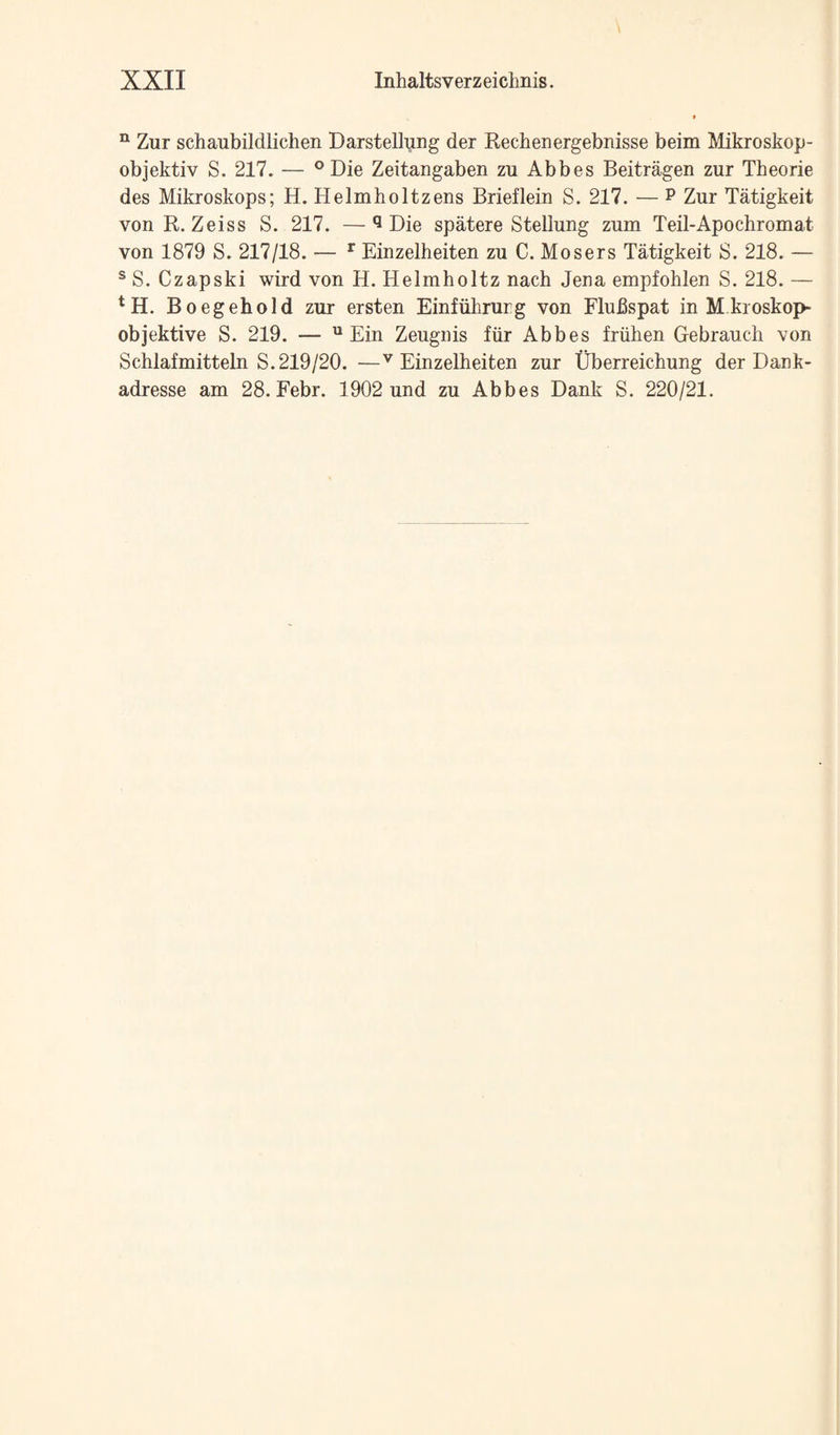 ^ Zur schaubildlichen Darstellung der Rechenergebnisse beim Mikroskop- objektiv S. 217. — ° Die Zeitangaben zu Abbes Beitragen zur Theorie des Mikroskops; H. Helmholtzens Brieflein S. 217. — P Zur Tatigkeit von R. Zeiss S. 217. —*1 Die spatere Stellung zum Teil-Apochromat von 1879 S. 217/18. — ^ Einzelheiten zu C. Mosers Tatigkeit S. 218. — ® S. C zap ski wird von H. Helmholtz nach Jena empfohlen S. 218. — Boegehold zur ersten Einfiihrurg von Flufispat in M.kroskop- objektive S. 219. —  Ein Zeugnis fiir Abbes friihen Gebraucii von Schlafmitteln S.219/20. —^Einzelheiten zur Uberreichung der Dank- adresse am 28. Febr. 1902 und zu Abbes Dank S. 220/21.
