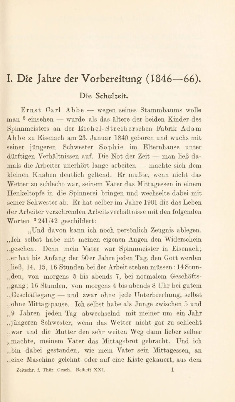 Die Schtilzeit* Ernst Carl Abbe — wegen seines Stammbaums wolle man ^ einsehen — wurde als das altere der beiden Kinder des Spinnmeisters an der Eichel-Streiberscben Fabrik Adam Abbe zn Eisenach am 23. Januar 1840 geboren und wuchs mit seiner jhngeren Schwester Sophie im Elternhause unter diirftigen Verhaltnissen auf. Die Not der Zeit — man lieB da- mals die Arbeiter unerhort lange arbeiten — machte sich dem kleinen Einaben deutlich geltend. Er muBte, wenn nicht das Wetter zu schlecht war, seinem Vater das Mittagessen in einem Henkeltopfe in die Spinnerei bringen und wechselte dabei mit seiner Schwester ab. Er hat selber im Jahre 1901 die das Leben der Arbeiter verzehrenden Arbeitsverhaltnisse mit den folgenden Worten ^241/42 geschildert: ,,Und da von kann ich noch personlich Zeugnis ablegen. ,,Ich selbst babe mit meinen eigenen Augen den Widerschein ,,gesehen. Denn mein Vater war Spinnmeister in Eisenach; I ,,er hat bis Anfang der 50er Jahre jeden Tag, den Grott werden ,,lieB, 14, 15, 16 Stunden bei der Arbeit stehen miissen: 14 Stun- ,,den, von morgens 5 bis abends 7, bei normalem Geschafts- ,,gang; 16 Stunden, von morgens 4 bis abends 8 Uhr bei gutem I ,,Geschaftsgang — und zwar ohne jede Unterbrechung, selbst I ,,ohne Mittagspause. Ich selbst babe als Junge zwischen 5 und ; ,,9 Jahren jeden Tag abwechselnd mit meiner um ein Jahr ,,jungeren Schwester, weno das Wetter nicht gar zu schlecht ,,war und die Mutter den sehr weiten Weg dann lieber selber ^ ,,machte, meinem Vater das Mittagsbrot gebracht. Und ich ,.bin dabei gestanden, wie mein Vater sein Mittagessen, an ,,eine Maschine gelehnt oder auf eine Kiste gekauert, aus dem 1 Zeitschr. f, Thiir. Gesch. Beiheft XXI.