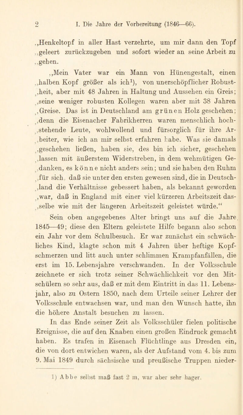 ,,H6nkeltopf in aller Hast verzehrte, um mir dann den Topf ,,geleert znriickzugeben nnd sofort wieder an seine Arbeit zu ,,gehen. ,,Mein Vater war ein Mann von Hiinengestalt, einen ,,balben Kopf grower als icb^), von unerscbopflicber Eobust- ^,b.eit, aber mit 48 Jabren in Haltung und Ausseben ein Greis; ,seine weniger robusten Kollegen waren aber mit 38 Jabren ,Greise. Das ist in Deutschland am griinen Holz gescbeben; ,denn die Eisenacber Fabrikberren waren menscblicb bocb- ,stebende Leute, woblwollend und fiirsorglicb fiir ibre Ar- ,beiter, wie icb an mir selbst erfabren babe. Was sie damals ,gescbeben lieBen, baben sie, des bin icb sicber, gescbeben Jassen mit auberstem Widerstreben, in dem webmiitigen Ge- jdanken, es konne nicbt anders sein; und sie baben den Eubm -fiir sicb, dab sie unter den ersten gewesen sind, die in Deutscb- ,land die Verbaitnisse gebessert baben, als bekannt geworden ,war, dab in England mit einer viel kiirzeren Arbeitszeit das- ,selbe wie mit der langeren Arbeitszeit geleistet wurde.“ Sein oben angegebenes Alter bringt uns auf die Jabre 1845—49; diese den Eltern geleistete Hilfe begann also scbon ein Jabr vor dem Scbulbesucb. Er war zunacbst ein scbwacb- licbes Kind, klagte scbon mit 4 Jabren iiber beftige Kopf- scbmerzen und litt aucb unter scblimmen Krampfanfallen, die erst im 15. Lebensjabre verscbwanden. In der Volksscbule zeicbnete er sicb trotz seiner Scbwacblicbkeit vor den Mit- scbiilern so sebr aus, dab er mit dem Eintritt in das 11. Lebens- jabr, also zu Ostern 1850, nacb dem Urteile seiner Lebrer der Volksscbule entwacbsen war, und man den Wunscb batte, ibn die bobere Anstalt besucben zu lassen. In das Ende seiner Zeit als Volksscbiiler fielen politiscbe Ereignisse, die auf den Knaben einen groben Eindruck gemacbt baben. Es trafen in Eisenacb Fliicbtlinge aus Dresden ein, die von dort entwicben waren, als der Aufstand vom 4. bis zum 9. Mai 1849 durcb sacbsiscbe und preubiscbe Truppen nieder- ]) Abbe selbst mab fast 2 m, war aber sehr hager.