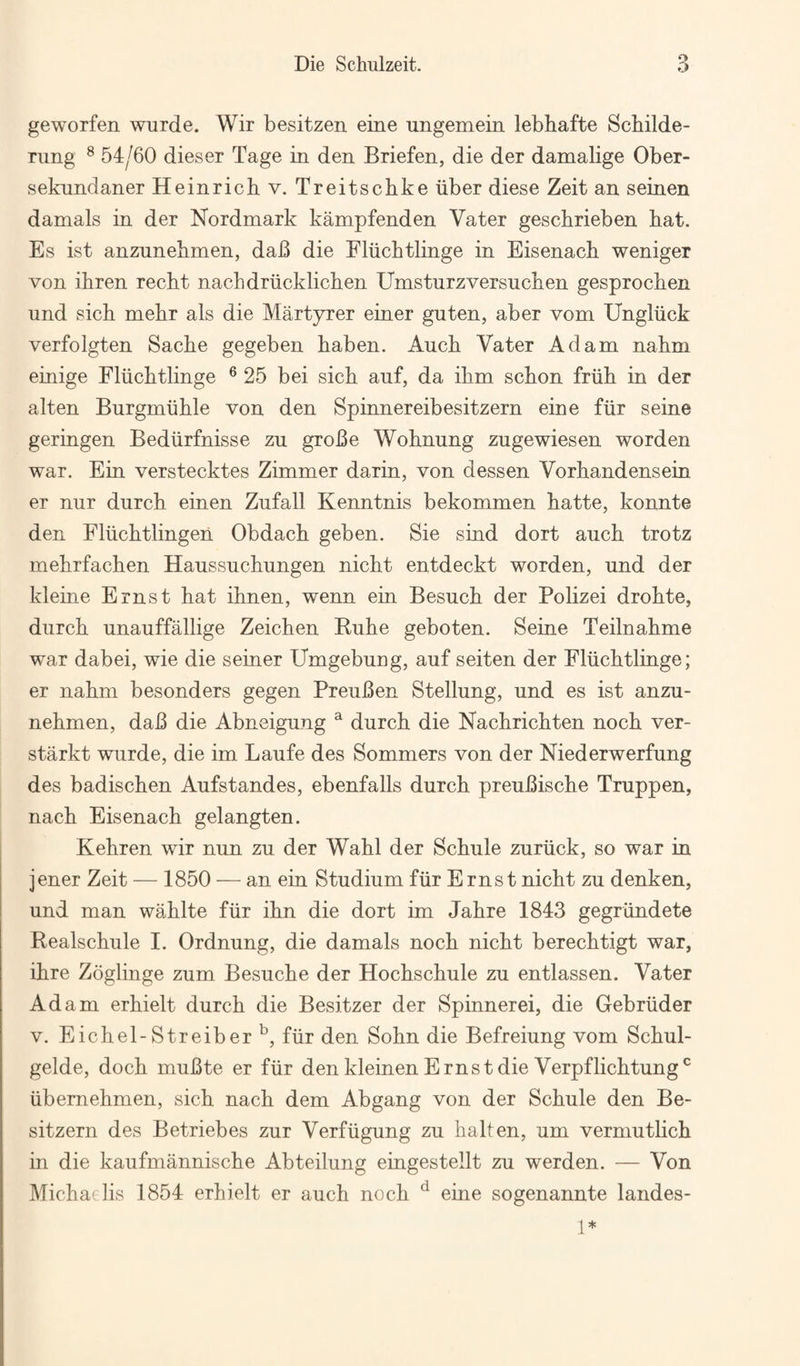 geworfen wurde. Wir besitzen eine ungemein lebhafte Scbilde- rung ^ 54/60 dieser Tage in den Briefen, die der damalige Ober- seknndaner Heinrich v. Treitschke iiber diese Zeit an seinen damals in der Nordmark kampfenden Vater geschrieben hat. Es ist anzunehmen, dab die Fliichtlinge in Eisenach weniger von ihren recht nacbdriicklichen Umsturzversuchen gesprochen und sich mehr als die Martyrer einer guten, aber vom Ungliick verfolgten Sache gegeben haben. Auch Vater Adam nahm einige Fliichtlinge ® 25 bei sich anf, da ihm schon friih in der alten Burgmiihle von den Spinnereibesitzern eine fiir seine geringen Bediirfnisse zu groBe Wohnung zugewiesen worden war. Ein verstecktes Zimmer darin, von dessen Vorhandensein er nur durch einen Zufall Kenntnis bekommen hatte, konnte den Fliichtlingen Obdach geben. Sie sind dort auch trotz mehrfachen Haussnchungen nicht entdeckt worden, nnd der kleine Ernst hat ihnen, wenn ein Besuch der Polizei drohte, diirch unauffallige Zeichen Kuhe geboten. Seine Teilnahme war dabei, wie die seiner Umgebuog, anf seiten der Fliichtlinge; er nahm besonders gegen PreuBen Stellung, und es ist anzu¬ nehmen, daB die Abneigung ^ durch die Nachrichten noch ver- starkt wurde, die im Laufe des Sommers von der Niederwerfung des badischen Aufstandes, ebenfalls durch preuBische Truppen, nach Eisenach gelangten. Kehren wir nun zu der Wahl der Schule zuriick, so war in jener Zeit — 1850 — an ein Studium fiir Ernst nicht zu denken, und man wahlte fiir ihn die dort im Jahre 1843 gegriindete Realschule I. Ordnung, die damals noch nicht berechtigt war, ihre Zoglinge zum Besuche der Hochschule zu entlassen. Vater Adam erhielt durch die Besitzer der Spinnerei, die Gebriider V. Eichel-Streiber'^, fiir den Sohn die Befreiung vom Schul- gelde, doch muBte er fiir den kleinen Ernst die Verpflichtung^ iibernehmen, sich nach dem Abgang von der Schule den Be- sitzern des Betriebes zur Verfiigung zu halten, um verniutlich in die kaufmannische Abteilung eingestellt zu werden. — Von Michaelis 1854 erhielt er auch noch ^ eine sogenannte landes- 1*