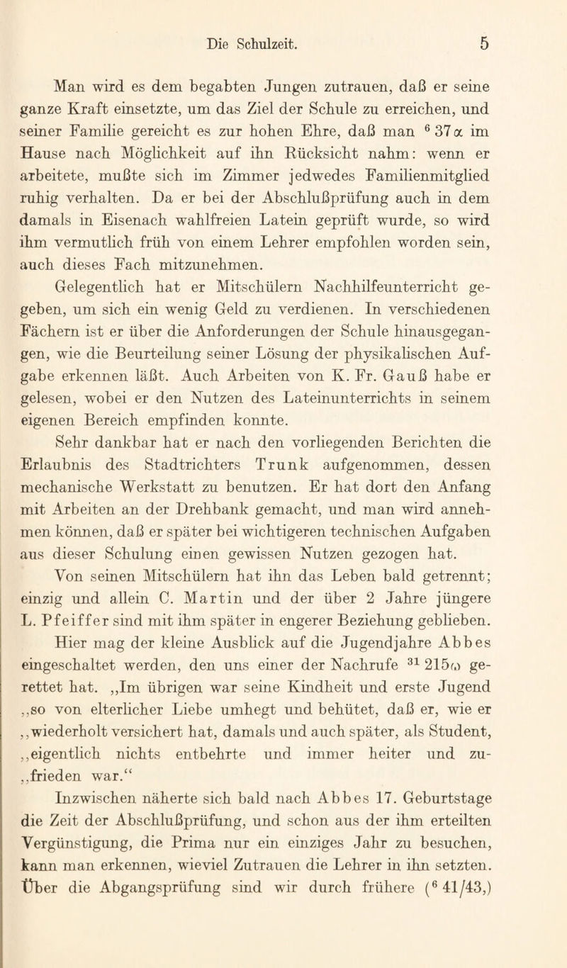 Man wild es dem begabten Jungen zutrauen, dab er seine ganze Kraft einsetzte, um das Ziel der Scbule zu erreichen, und seiner Familie gereicht es zur hohen Ehre, dab man ® 37 a im Hause nacb Moglichkeit auf ibn Kiicksicbt nabm: wenn er arbeitete, mubte sick im Zimmer jedwedes Eamilienmitglied mbig verbalten. Da er bei der AbscbluBpriifung aucb in dem damals in Eisenacb wablfreien Latein gepriift wnrde, so wird ibm vermutlicb friib von einem Lebrer empfoblen worden sein, aucb dieses Facb mitzunebmen. Gelegentlicb bat er Mitscbiilern Nacbbilfeunterricbt ge- geben, um sicb ein wenig Geld zu verdienen. In verscbiedenen Facbern ist er iiber die Anforderungen der Scbule binausgegan- gen, wie die Beurteilung seiner Losung der pbysikaliscben Auf- gabe erkennen laBt. Aucb Arbeiten von K. Fr. GauB babe er gelesen, wobei er den Nutzen des Lateinunterricbts in seinem eigenen Bereicb empfinden konnte. Sebr dankbar bat er nacb den vorliegenden Bericbten die Erlaubnis des Stadtricbters Trunk aufgenommen, dessen mecbaniscbe Werkstatt zu benutzen. Er bat dort den Anfang mit Arbeiten an der Drebbank gemacbt, und man wird anneb- men konnen, daB er spater bei wicbtigeren tecbniscben Aufgaben aus dieser Scbulung einen gewissen Nutzen gezogen bat. Von seinen Mitscbiilern bat ibn das Leben bald getrennt; einzig und allein C. Martin und der iiber 2 Jabre jiingere L. Pfeiffer sind mit ibm spater in engerer Beziebung geblieben. Hier mag der kleine Ausblick auf die Jugendjabre Abbes eingescbaltet werden, den uns einer der Nacbrufe 215f.) ge- rettet bat. ,,Im iibrigen war seine Kindbeit und erste Jugend ,,so von elterlicber Liebe umbegt und bebiitet, daB er, wie er ,,wiederbolt versicbert bat, damals und aucb spater, als Student, ,,eigentlicb nicbts entbebrte und immer beiter und zu- ,,frieden war.“ Inzwiscben naberte sicb bald nacb Abbes 17. Geburtstage die Zeit der AbscbluBpriifung, und scbon aus der ibm erteilten Vergiinstigung, die Prima nur ein einziges Jabr zu besucben, kann man erkennen, wieviel Zutrauen die Lebrer in ibn setzten. t)ber die Abgangspriifung sind wir durcb friibere 41/43,)