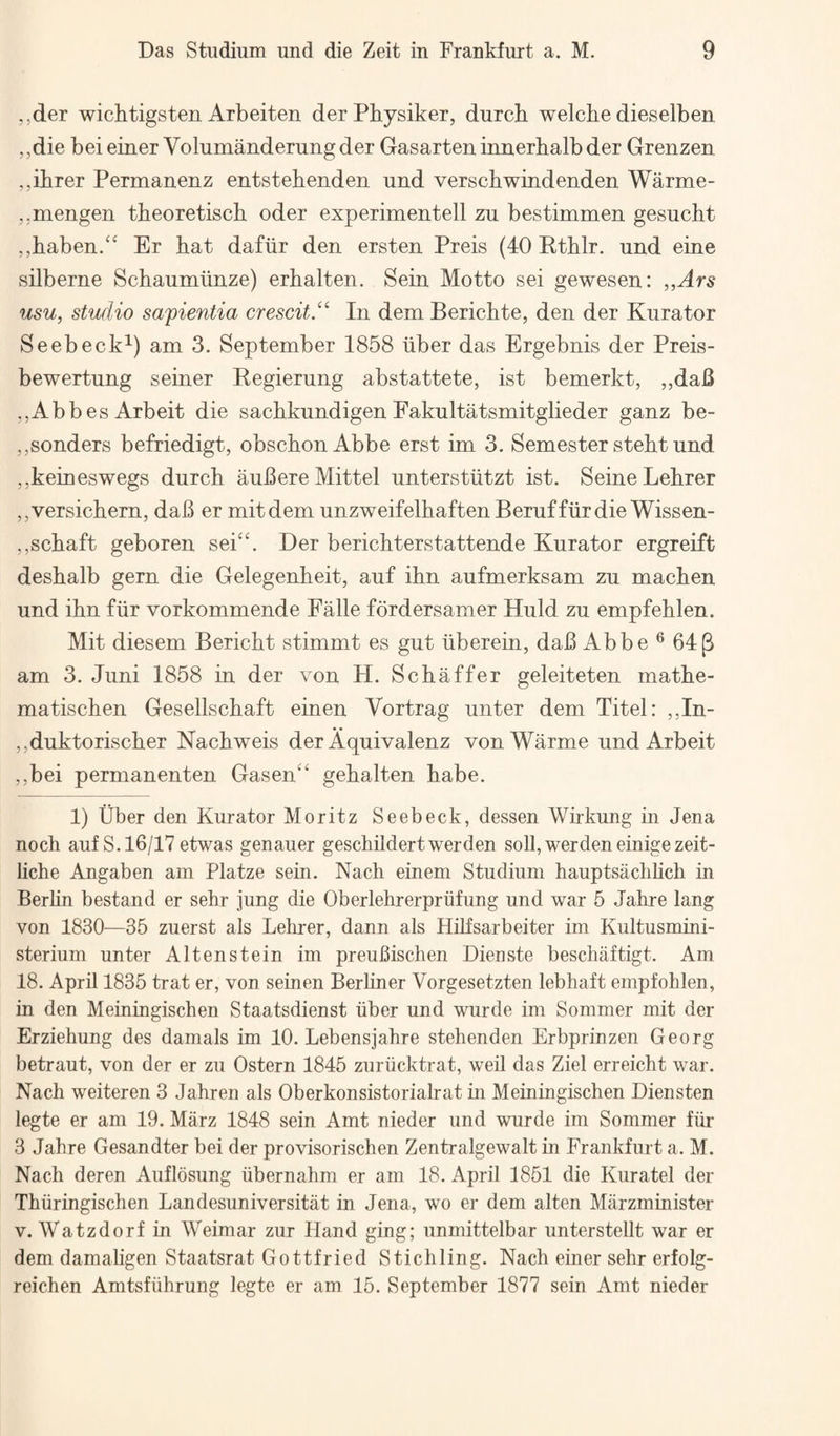 ,,der wichtigsten Arbeiten der Physiker, durcb welcbe dieselben ,,die bei einer Volumanderungder Gasarten innerbalb der Grenzen ,,ibrer Permanenz entstehenden und verscbwindenden Warme- ..mengen theoretisch oder experimentell zu bestimmen gesucht ,,baben/‘ Er hat dafiir den ersten Preis (40 Rthlr. und eine silberne Schaurniinze) erhalten. Sein Motto sei gewesen: „Ars usu, studio safientia crescit/^ In dem Berichte, den der Kura tor Seebeck^) am 3. September 1858 iiber das Ergebnis der Preis- bewertung seiner Begierung abstattete, ist bemerkt, ,,daB „Abb es Arbeit die sachkundigen Eakultatsmitglieder ganz be- ,,senders befriedigt, obschon Abbe erst im 3. Semester steht und ,,keineswegs durcb auBereMittel unterstiitzt ist. Seine Lehrer ,,versichern, daB er mitdem unzweifelhaftenBeruffiirdie Wissen- ,,schaft geboren sei‘‘. Der berichterstattende Kura tor ergreift deshalb gern die Gelegenheit, auf ihn aufmerksam zu machen und ihn fiir vorkommende Ealle fordersamer Huld zu empfehlen. Mit diesem Bericht stimmt es gut iiberein, daB Abbe ® 64p am 3. Juni 1858 in der von H. Schaffer geleiteten mathe- matischen Gesellschaft einen Vortrag unter dem Titel: ,,In- ,,duktorischer Nachweis der Aquivalenz vonWarme und Arbeit ,,bei permanenten Gasen‘' gehalten babe. 1) tlber den Kurator Moritz Seebeck, dessen Wirkung m Jena noch auf S. 16/17 etwas genauer geschildertwerden soil, werden einigezeit- liche Angaben am Platze sein. Nach einem Studium hauptsachlich in Berlin bestand er sehr jung die Oberlehrerpriifung und war 6 Jahre lang von 1830—35 zuerst als Lehrer, dann als Hilfsarbeiter im Kultusmini- sterium unter Altenstein im preuBischen Dieuste beschaftigt. Am 18. April 1835 trat er, von seinen Berliner Vorgesetzten lebhaft empfohlen, in den Meiningischen Staatsdienst iiber und wurde im Sommer mit der Erziehung des damals im 10. Lebensjahre stehenden Erbprinzen Georg betraut, von der er zu Ostern 1845 zuriicktrat, weil das Ziel erreicht war. Nach weiteren 3 Jahren als Oberkonsistoriahat in Meiningischen Diensten legte er am 19. Marz 1848 sein Amt nieder und wurde im Sommer fiir 3 Jahre Gesandter bei der provisorischen Zentralgewalt in Frankfurt a. M. Nach deren Auflosung libernahm er am 18. April 1851 die Kuratel der Thiiringisclien Landesuniversitiit in Jena, wo er dem alten Miirzminister V. Watzdorf in Weimar zur Hand ging; unmittelbar unterstellt war er dem damahgen Staatsrat Gottfried Stickling. Nach einer sehr erfolg- reichen Amtsfiihrung legte er am 15. September 1877 sein Amt nieder
