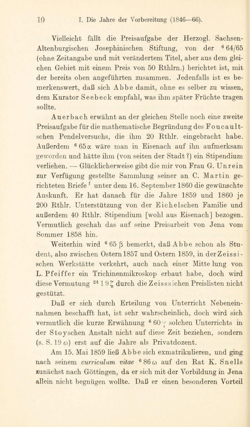 Vielleicbt fallt die Preisaiifgabe der Herzogl. Sachsen- Altenburgiscben Josephinischen Stiftung, von der ® 64/65 (obne Zeitangabe und mit verandertem Titel, aber aus dem glei- cben Gebiet mit einem Preis von 50 Ktblrn.) bericbtet ist, mit der bereits oben angeftibrten zusammen. Jedenfalls ist es be- merkenswert, daB sick Abbe damit, obne es selber zu wissen, dem Kurator Seebeck empfabl, was ibm spater Friicbte tragen sollte. Auerbach erwahnt an der gleichen Stelle noch eine zweite Preisaufgabe fiir die mathematische Begriindung des Foucault- schen Pendelversuchs, die ibm 20 Btblr. eingebracbt babe. AuBerdem ^65a ware man in Eisenach auf ibn aufmerksam geworden und batte ibm (von seiten der Stadt ?) ein Stipendium verlieben. — Gliicklicberweise gibt die mir von Frau G. Unrein zur Verfiigung gestellte Sammlung seiner an C. Martin ge- ricbteten Briefe ^ unter dem 16. September 1860 die gewiinscbte Auskunft. Er bat danacb fiir die Jabre 1859 und 1860 je 200 Etblr. Unterstiitzung von der Eicbelscben Famibe und auBerdem 40 Rtblr. Stipendium [wobl aus Eisenach] bezogen. Vermutlicb gescbab das auf seine Preisarbeit von Jena vom Sommer 1858 bin. Weiterbin wird ® 65 p bemerkt, daB Abbe scbon als Stu¬ dent, also zwiscben Osternl857 und Ostern 1859, in derZeissi- scben Werkstatte verkebrt, aucb nacb einer Mitte lung von L. Pfeiffer ein Tricbinenmikroskop erbaut babe, docb wird diese Vermutung ^“^19^ durcb die Zeisssicben Preislisten nicbt gestiitzt. DaB er sicb durcb Erteilung von Unterricbt Nebenein- nabmen bescbafft bat, ist sebr wabrscbeinlicb, docb wird sicb vermutlicb die kurze Erwabnung ® 60 ^ solcben Unterricbts in der Stoyscben Anstalt nicbt auf diese Zeit bezieben, sondern (s. S. 19 (.0 erst auf die Jabre als Privatdozent. Am 15. Mai 1859 lieB Abbe sicb exmatrikulieren, und ging nacb seinem curriculum vitae ^86(,) auf den Rat K. Snells zunacbst nacb Gottingen, da er sicb mit der Vorbildung in Jena allein nicbt begniigen wollte. DaB er einen besonderen Vorteil