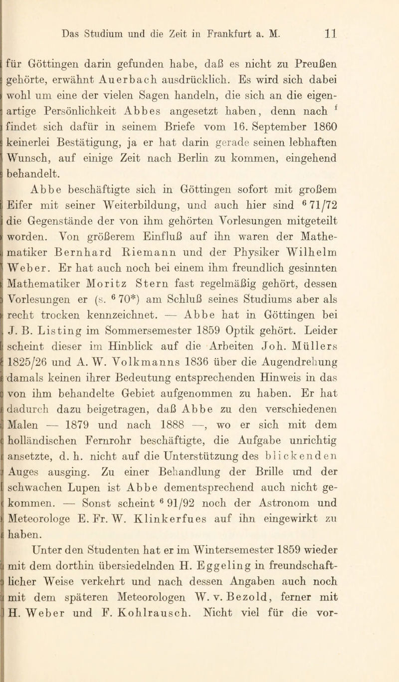 [ fiir Gottingen darin gefunden habe, dab es nicbt zu PreuBen E gehdrte, erwabnt Auerbach ansdriicklich. Es wird sich dabei > wohl um eine der vielen Sagen handeln, die sich an die eigen- i artige Personlichkeit Abbes angesetzt haben, denn nach ^ ] findet sich dafiir in seinem Briefe vom 16, September 1860 E keinerlei Bestatigung, ja er hat darin gerade seinen lebhaften ^ Wunsch, auf einige Zeit nach Berlin zu kommen, eingehend B behandelt. Abbe beschaftigte sich in Gottingen sofort mit grobem r Eifer mit seiner Weiterbildung, und auch hier sind ® 71/72 i die Gegenstande der von ihm gehorten Vorlesungen mitgeteilt > worden. Von groBerem EinfluB auf ihn waren der Mathe- I matiker Bernhard Biemann und der Physiker Wilhelm ''Weber. Er hat auch noch bei einem ihm freundlich gesinnten k Mathematiker Moritz Stern fast regelmaBig gehort, dessen 5 Vorlesungen er (s. ® 70*) am SchluB seines Studiums aber als )t recht trocken kennzeichnet. — Abbe hat in Gottingen bei . J. B. Listing im Sommersemester 1859 Optik gehort. Leider I scheint dieser im Hinblick auf die Arbeiten Job. Mullers ^ 1825/26 und A. W. Volkmanns 1836 iiber die Augendrehung £ damals keinen ihrer Bedeutung entsprechenden Hinweis in das 3 von ihm behandelte Gebiet aufgenommen zu haben. Er hat £ dadurch dazu beigetragen, daB Abbe zu den verschiedenen Malen — 1879 und nach 1888 —, wo er sich mit dem c hollandischen Fernrohr beschaftigte, die Aufgabe unrich tig r ansetzte, d. h. nicht auf die Unterstiitzung des blickenden S Auges ausging. Zu einer Behandlung der Bribe und der 1 schwachen Lupen ist Abbe dementsprechend auch nicht ge- I kommen. — Sonst scheint ® 91/92 noch der Astronom und £ Meteorologe E. Fr. W. Klinkerfues auf ihn eingewirkt zu I haben. Unter den Studenten hat er im Wintersemester 1859 wieder 1 mit dem dorthin ubersiedelnden H. Eggeling in freundschaft- licher Weise verkehrt und nach dessen Angaben auch noch .1 mit dem spateren Meteorologen W. v. Bezold, ferner mit IH. Weber und F. Kohlrausch. Nicht viel fiir die vor-