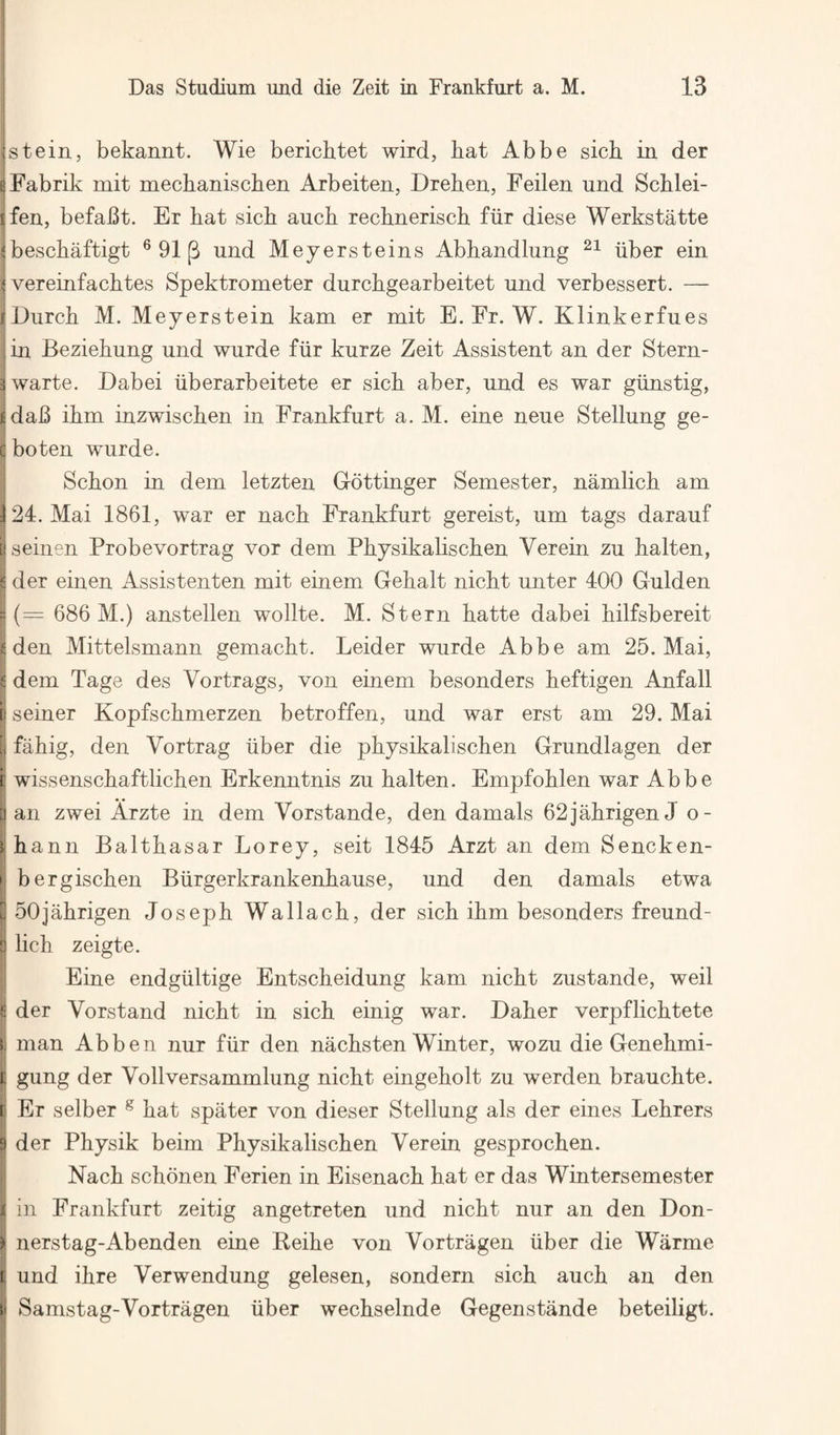 tstein, bekannt. Wie berichtet wird, bat Abbe sich in der sFabrik mit mechaniscben Arbeiten, Dreben, Feilen und Scblei- ifen, befaBt. Er bat sicb aucb recbneriscb fur diese Werkstatte jbescbaftigt ® 91 (3 und Meyersteins Abbandlung iiber ein I* vereinfacbtes Spektrometer durcbgearbeitet und verbessert. — rDurcb M. Meyerstein kam er mit E. Fr. W. Klinkerfues in Beziebung und wurde fur kurze Zeit Assistent an der Stern- 3 warte. Dabei iiberarbeitete er sicb aber, und es war giinstig, fidaB ibm inzwiscben in Frankfurt a. M. eine neue Stellung ge- e boten wurde. Scbon iu dem letzten Gottinger Semester, namlicb am 124. Mai 1861, war er nacb Frankfurt gereist, um tags darauf iseinen Probevortrag vor dem Pbysikabscben Verein zu balten, 6 der einen Assistenten mit einem Gebalt nicbt unter 400 Gulden = {= 686 M.) anstellen wollte. M. Stern batte dabei bilfsbereit iden Mittelsmann gemacbt. Leider wurde Abbe am 25. Mai, ^ dem Tage des Vortrags, von einem besonders beftigen Anfall I seiner Kopfscbmerzen betroffen, und war erst am 29. Mai I fabig, den Vortrag uber die pbysikabscben Grundlagen der f wissenscbaftlicben Erkenntnis zu balten. Empfoblen war Abbe [) an zwei Arzte in dem Vorstande, den damals 62jabrigen J o- Hbann Balthasar Lorey, seit 1845 Arzt an dem Sencken- N bergiscben Biirgerkrankenbause, und den damals etwa u 50jabrigen Joseph Wallacb, der sicb ibm besonders freund- q lich zeigte. i Eine endgiiltige Entscbeidung kam nicbt zustande, weil S der Vorstand nicbt in sicb einig war. Daber verpflicbtete L man Abben nur fiir den nacbsten Winter, wozu die Genebmi- l gung der Vollversammlung nicbt eingebolt zu werden braucbte. I Er selber ^ bat spater von dieser Stellung als der eines Lebrers } der Pbysik beim Pbysikabscben Verein gesprocben. I Nacb scbonen Ferien in Eisenach bat er das Wintersemester j i in Frankfurt zeitig angetreten und nicbt nur an den Don- ) nerstag-Abenden eine Beibe von Vortragen uber die Warme i und ibre Verwendung gelesen, sondern sicb aucb an den P Samstag-Vortragen iiber wecbselnde Gegenstande beteiligt.