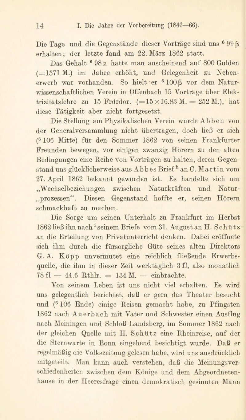 Die Tage und die Gegenstande dieser Vortrage sind ims ® 99 ^ erhalten; der letzte land am 22. Marz 1862 statt. Das Gebalt ® 98 a hatte man anscheinend auf 800 Gulden (=1371M.) im Jahre erhobt, und Gelegenheit zu Neben- erwerb war vorbanden. So bielt • er ® 100 ^ vor dem Natur- wissenscbaftlicben Verein in Offenbach 15 Vortrage liber Elek- trizitatslehre zu 15 Erdrdor. (=15 X 16.83 M. = 252 M.), hat diese Tatigkeit aber nicht fortgesetzt. Die Stellung am Physikalischen Verein wurde Abben von der Generalversammlung nicht iibertragen, doch lieB er sich (® 106 Mitte) fiir den Sommer 1862 von seinen Frankfurter Freunden bewegen, vor einigen zwanzig Horern zu den alten Bedingungen eine Reihe von Vortragen zu halten, deren Gegen- stand uns gliicklicherweise aus Abbes Brief ^ an C. Martin vom 27. April 1862 bekannt geworden ist. Es handelte sich um „Wechselbeziehungen zwischen Naturkraften und Natur- ,,prozessen“. Diesen Gegenstand hoffte er, seinen Horern schmackhaft zu machen. Die Sorge um seinen Unterhalt zu Frankfurt im Herbst 1862 lieB ihn nach ^ seinem Briefe vom 31. August an H. Schlitz an die Erteilung von Privatunterricht denken. Dabei eroffnete sich ihm durch die fiirsorgliche Glite seines alten Direktors G. A. Kopp unvermutet eine reichlich fliebende Erwerbs- quelle, die ihm in dieser Zeit werktaglich 3 fl, also monatlich 78 fl — 44.6 Rthlr. = 134 M. ■— einbrachte. Von seinem Leben ist uns nicht viel erhalten. Es wird uns gelegentlich berichtet, dab er gern das Theater besucht und (® 106 Ende) einige Reisen gemacht habe, zu Pfingsten 1862 nach Auerbach mit Vater und Schwester einen Ausflug nach Meiningen und Schlob Landsberg, im Sommer 1862 nach der gleichen Quelle mit H. Schlitz eine Rheinreise, auf der die Sternwarte in Bonn eingehend besichtigt wurde. Dab er regelmabig die Volkszeitung gelesen habe, wird uns ausdrlicklich mitgeteilt. Man kann auch verstehen, dab die Meinungsver- schiedenheiten zwischen dem Konige und dem Abgeordneten- hause in der Heeresfrage einen demokratisch gesinnten Mann