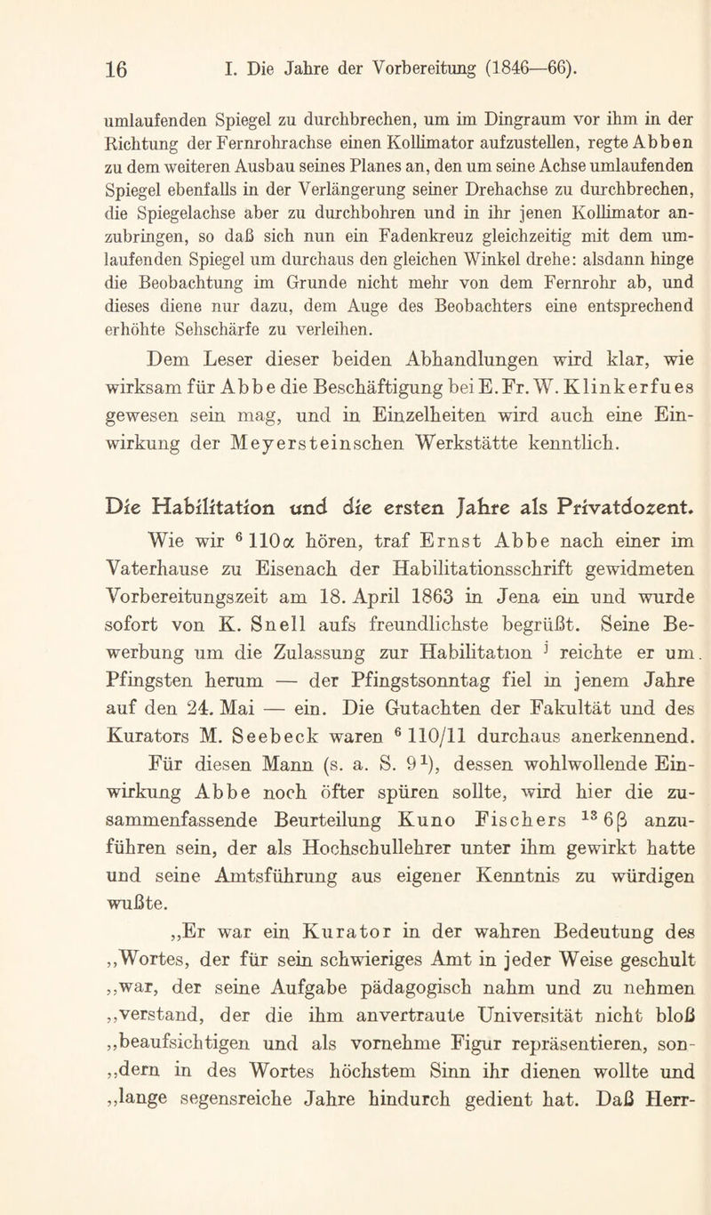 umlaufenden Spiegel zu durchbrechen, um im Dingraum vor ihm in der Kichtung der Fernrohrachse einen Kollimator aufzustellen, regteAbben zu dem weiteren Ausbau seines Planes an, den um seine Acbse umlaufenden Spiegel ebenfalls in der Verlangerung seiner Drehachse zu durchbrechen, die Spiegelachse aber zu durchbohren und in ihr jenen KoUimator an- zubringen, so dafi sich nun ein Fadenkreuz gleichzeitig mit dem um¬ laufenden Spiegel um durchaus den gleichen Winkel drehe: alsdann hinge die Beobachtung im Grunde nicht mehr von dem Fernrohr ab, und dieses diene nur dazu, dem Auge des Beobachters eine entsprechend erhohte Sehscharfe zu verleihen. Dem Leser dieser beiden Abhandlungen wird klar, wie wirksam fiir Abbe die Beschaftigung beiE.Fr. W. Klinkerfues gewesen sein mag, und in Einzelheiten wird auch eine Ein- wirkung der Mey erst ein schen Werkstatte kenntlich. Die Habilitation und die ersten Jahre als Prfvatdozent* Wie wir ®110a horen, traf Ernst Abbe nach einer im Vaterhaiise zu Eisenach der Habilitationsschrift gewidmeten Vorbereitungszeit am 18. April 1863 in Jena ein und wurde sofort von K. Snell aufs freundlichste begriiBt. Seine Be- werbung um die Zulassung zur Habilitation ^ reichte er um. Pfingsten herum — der Pfingstsonntag fiel in jenem Jahre auf den 24. Mai — ein. Die Gutachten der Fakultat und des Kurators M. Seebeck waren ® 110/11 durchaus anerkennend. Eiir diesen Mann (s. a. S. 9^), dessen wohlwollende Ein- wirkung Abbe noch ofter spiiren sollte, wird hier die zu- sammenfassende Beurteilung Kuno Fischers ^^6(3 anzu- fiihren sein, der als Hochschullehrer unter ihm gewirkt hatte und seine Amtsfiihrung aus eigener Kenntnis zu wiirdigen wuBte. ,,Er war ein Kura tor in der wahren Bedeutung des ,,Wortes, der fiir sein schwieriges Amt in jeder Weise geschult ,,war, der seine Aufgabe padagogisch nahm und zu nehmen ,,verstand, der die ihm anvertraute Universitat nicht bloB ,,beaufsichtigen und als vornehme Figur reprasentieren, son- ,,dern in des Wortes hochstem Sinn ihr dienen wollte und ,,lange segensreiche Jahre hindurch gedient hat. DaB Herr-