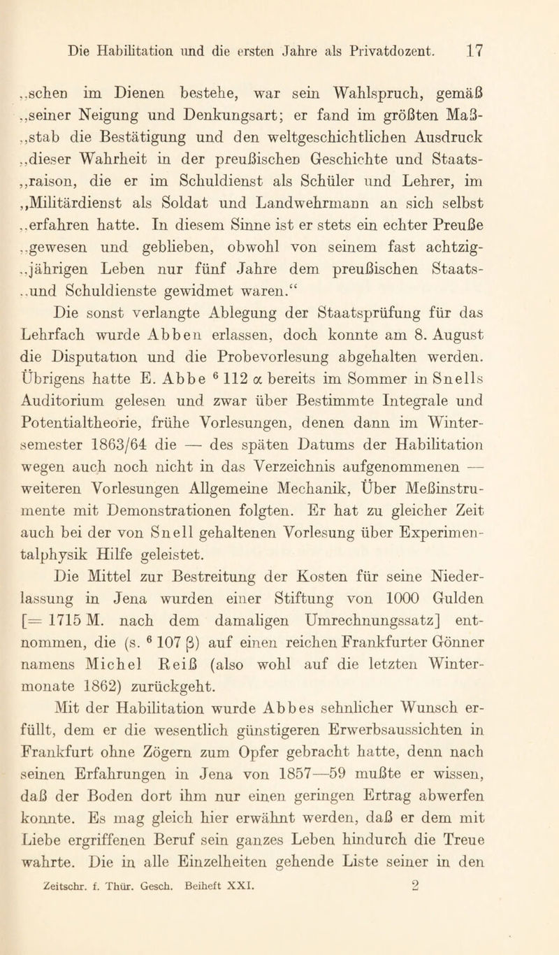 ,.8cheD im Dienen bestehe, war sein Wahlspruch, gemaB ,,seiner Neigung und Denkungsart; er fand im groBten MaB- ,,stab die Bestatigung und den weltgeschichtlicben Ausdruck ,,dieser Wahrheit in der preuBiscbeu Gescbicbte und Staats- ,,raison, die er im Scbuldienst als Scbiiler und Lehrer, im ,,MilitardieDst als Soldat und LandwebrmaDn an sicb selbst ..erfabren hatte. In diesem Sinne ist er stets ein ecbter PreuBe ,.gewesen und geblieben, obwohl von seinem fast acbtzig- ,,jabrigen Leben nur fiinf Jahre dem preuBischen Staats- ..und Schuldienste gewidmet waren.“ Die sonst verlangte Ablegung der Staatspriifung fiir das Lehrfach wurde Abben erlassen, dock konnte am 8. August die Disputation und die Probevorlesung abgehalten werden. tibrigens hatte E. Abbe®112a bereits im Sommer in Snells Auditorium gelesen und zwar iiber Bestimmte Integrale und Potentialtheorie, friihe Vorlesungen, denen dann im Winter- semester 1863/64 die — des spaten Datums der Habilitation wegen auch noch nicht in das Verzeichnis aufgenommenen — weiteren Vorlesungen Allgemeine Mechanik, Uber MeBinstru- mente mit Demonstrationen folgten. Er hat zu gleicher Zeit auch bei der von Snell gehaltenen Vorlesung iiber Experimen- talphysik Hilfe geleistet. Die Mittel zur Bestreitung der Kosten fiir seine Nieder- lassung in Jena wurden einer Stiftung von 1000 Gulden [= 1715 M. nach dem damaligen Umrechnungssatz] ent- nommen, die (s. ® 107 p) auf einen reichen Frankfurter Gonner namens Michel EeiB (also wohl auf die letzten Winter- monate 1862) zuriickgeht. Mit der Habilitation wurde Abbes sehnlicher Wunsch er- fiillt, dem er die wesentlich giinstigeren Erwerbsaussichten in Frankfurt ohne Zogern zum Opfer gebracht hatte, denn nach seinen Erfahrungen in Jena von 1857—59 muBte er wissen, daB der Boden dort ihm nur einen geringen Ertrag abwerfen konnte. Es mag gleich hier erwahnt werden, daB er dem mit Liebe ergriffenen Beruf sein ganzes Leben hindurch die Treue wahrte. Die in alle Einzelheiten gehende Liste seiner in den 2 Zeitschr. f. Thiir. Gesch. Beiheft XXI.