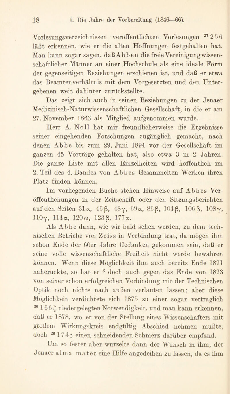 Vorlesungsverzeiclinissen veroffentlichten Vorlesungen ^^256 laBt erkennen, wie er die alten Hoffnungen festgekalten hat. Man kann sogar sagen, daBAbben diefreieVereinignngwissen- schaftlicher Manner an einer Hochschule als eine ideale Form der gegenseitigen Beziehungen erschienen ist, und daB er etwa das Beamtenverhaltnis mit dem Vorgesetzten und den Unter- gebenen weit dahinter zuriickstellte. Das zeigt sick auch in seinen Beziehungen zu der Jenaer Medizinisch-Naturwissenschaftlichen Gesellschaft, in die er am 27. November 1863 als Mitglied aufgenommen wurde. Herr A. Noll hat mir freundlicherweise die Ergebnisse seiner eingehenden Forschungen zuganglich gemacht, nach denen Abbe bis zum 29. Juni 1894 vor der Gesellschaft im ganzen 45 Vortrage gehalten hat, also etwa 3 in 2 Jahren. Die ganze Liste mit alien Einzelheiten wird hoffentlich im 2. Teil des 4. Bandes von Abbes Gesammelten Werken ihren Platz finden konnen. Im vorliegenden Buche stehen Hinweise auf Abbes Ver- offentlichungen in der Zeitschrift oder den Sitzungsberichten auf den Seiten 31a, 46(3, 48 y, 69 a, 86(3, 104(3, 106(3, 108 y, IlOy, 114a, 120g), 123^, 177a. Als Abbe dann, wie wir bald sehen werden, zu dem tech- nischen Betriebe von Zeiss in Verb indung trat, da mogen ihm schon Ende der 60er Jahre Gedanken gekommen sein, daB er seine voile wissenschaftliche Freiheit nicht werde bewahren konnen. Wenn diese Moglichkeit ihm auch bereits Ende 1871 naheriickte, so hat er ^ doch auch gegen das Ende von 1873 von seiner schon erfolgreichen Verb indung mit der Technischen Optik noch nichts nach auBen verlauten lassen; aber diese Moglichkeit verdichtete sich 1875 zu einer sogar vertraglich 1 6 6 u niedergelegten Notwendigkeit, und man kann erkennen, daB er 1878, wo er von der Stellung eines Wissenschafters mit groBem Wirkungskreis endgiiltig Abschied nehmen muBte, doch ^®174£ einen schneidenden Schmerz dariiber empfand. Urn so fester aber wurzelte dann der Wunsch in ihm, der Jenaer alma mater eine Hilfe angedeihen zu lassen, da es ihm