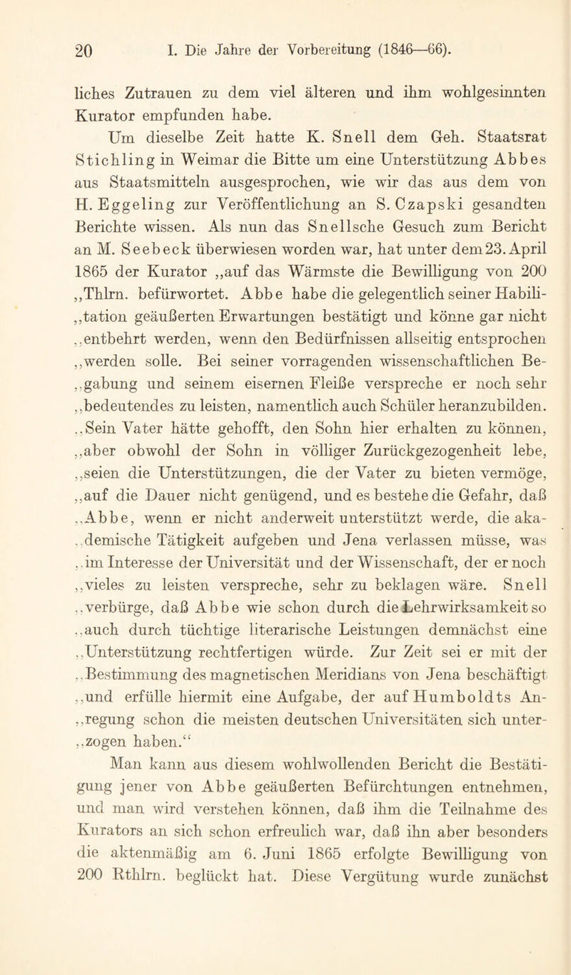 liches Zutrauen zu dem viel alteren und ihin wohlgesiniiten Kurator empfunden habe. Um dieselbe Zeit hatte K. Snell dem Geh. Staatsrat Sticblingin Weimar die Bitte um eine Unterstiitzung Abbes aus Staatsmitteln ausgesprochen, wie wir das aus dem von H. Eggeling zur Veroffentlichung an S. Czapski gesandten Berichte wissen. Als nun das Snellscbe Gesuch zum Bericbt anM. Seebeck iiberwiesen worden war, bat unter dem23. April 1865 der Kurator ,,auf das Warmste die Bewilligung von 200 ,,Tblrn. befiirwortet. Abbe babe die gelegentbcbseiner Habili- ,,tation geauBerten Erwartungen bestatigt und konne gar nicbt ,,entbebrt werden, wenn den Bediirfnissen allseitig entsprocben ,,werden solle. Bei seiner vorragenden wissenscbaftlicben Be- ,,gabung und seinem eisernen EleiBe versprecbe er nocb sebr jjbedeutendes zuleisten, namentlicb aucb Scbiiler beranzubilden. ..Sein Vater batte gebofft, den Sobn bier erbalten zu konnen, ,,aber obwobl der Sobn in volliger Zuriickgezogenbeit lebe, ,,seien die Unterstiitzungen, die der Vater zu bieten vermoge, ,,auf die Dauer nicbt gentigend, und es bestebe die Gefabr, daB -,Abbe, wenn er nicbt anderweit unterstiitzt werde, die aka- ,,demiscbe Tatigkeit aufgeben und Jena verlassen miisse, was jdminteresse der Universitat und der Wissenscbaft, der ernocb ,,vieles zu leisten versprecbe, sebr zu beklagen ware. Snell ,,verburge, daB Abbe wie scbon durcb dieLebrwirksamkeitso ,,aucb durcb tiicbtige literariscbe Leistungen demnacbst eine ,,Unterstiitzung recbtfertigen wiirde. Zur Zeit sei er mit der ,,Bestimmung des magnetiscben Meridians von Jena bescbaftigt ,,,und erfiille biermit eine Aufgabe, der auf Humboldts An- ,,regung scbon die meisten deutscben Universitaten sicb unter- ,,zogen baben.“ Man kann aus diesem woblwollenden Bericbt die Bestati- gung jener von Abbe geauBerten Befiircbtungen entnebmen, und man wird versteben konnen, daB ibm die Teilnabme des Kiirators an sicb scbon erfreulicb war, daB ibn aber besonders die aktenmaBig am 6. Juni 1865 erfolgte Bewilbgung von 200 Rtblrn. begliickt bat. Diese Vergiitung wurde zunacbst