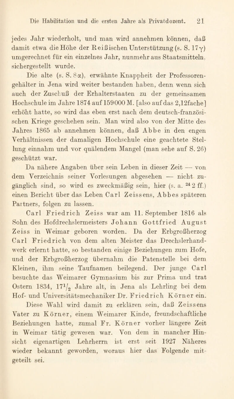 jedes Jahr wiederholt, und man wird annehmen konnen, daB damit etwa dieHohe der ReiBischen Unterstiitzung (s. S. ITy) umgerechnet fiir ein einzelnes Jalir, nunmekraiis Staatsmitteln, sichergestellt wurde. Die alte (s. S. 8 a), erwalmte Knappkeit der Professoren- gehalter in Jena wird weiter bestanden baben, denn wenn sich auch der ZuscbuB der Erbalterstaaten zu der gemeinsamen Hochschule im Jabre 1874 auf 159000 M. [also auf das 2,12facbe] erbobt batte, so wird das eben erst nacb dem deutscb-franzosi- scben Kriege gescbeben sein. Man wird also von der Mitte des Jabres 1865 ab annebmen konnen, daB Abbe in den engen Verbaltnissen der damaligen Hocbscbule eine geacbtete Stel- lung einnabm und vor qualendem Mangel (man sebe auf S. 26) gescbiitzt war. Da nabere Angaben liber sein Leben in dieser Zeit — von dem Verzeicbnis seiner Vorlesungen abgeseben -— nicbt zu- ganglicb sind, so wird es zweckmaBig sein, bier (s. a. ^^2ff.) einen Bericbt liber das Leben Carl Zeissens, Abbes spateren Partners, folgen zu lassen. Carl Friedricb Zeiss war am 11. September 1816 als Sobn des Hofdrecbslermeisters Jobann Gottfried August Zeiss in Weimar geboren worden. Da der ErbgroBberzog Carl Friedricb von dem alten Meister das Drecbslerband- werk erlernt batte, so bestanden einige Beziebungen zum Hofe, und der ErbgroBberzog libernabm die Patenstelle bei dem Kleinen, ibm seine Taufnamen beilegend. Der junge Carl besucbte das Weimarer Gymnasium bis zur Prima und trat Ostern 1834, IT^/g Jabre alt, in Jena als Lebrling bei dem Hof- und Universitatsmecbaniker Dr. Friedricb Korner ein. Diese Wabl wird damit zu erklaren sein, daB Zeissens Vater zu Korner, einem Weimarer Kinde, freundscbaftlicbe Beziebungen batte, zumal Fr. Korner vorber langere Zeit in Weimar tatig gewesen war. Von dem in mancber Hin- sicbt eigenartigen Lebrberrn ist erst seit 1927 Naberes wieder bekannt geworden, woraus bier das Folgende mit- geteilt sei.