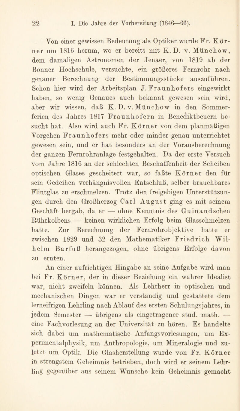 Von einer gewissen Bedeutung als Optiker wurde Fr. Kdi¬ ner um 1816 herum, wo er bereits mit K. D. v. Miincliow, dem damaligen Astronomen der Jenaer, von 1819 ab der Bonner Hochschule, versucbte, ein groBeres Fernrohr nach genauer Berechnung der Bestimmungsstiicke auszufiibren. Schon bier wird der Arbeitsplan J. Fraunhofers eingewirkt haben, so wenig Genaues auch bekannt gewesen sein wird, aber wir wissen, daB K. D. v. Miincho w in den Sommer- ferien des Jahres 1817 Fraunhofern in Benediktbeuern be- sucht hat. Also wird auch Fr. Kdrner von dem planmaBigen Vorgehen Fraunhofers mehr oder minder genau unterrichtet gewesen sein, und er hat besonders an der Vorausberechnung der ganzeu Fernrohranlage festgehalten. Da der erste Versuch vom Jahre 1816 an der schlechten Beschaffenheit der Scheiben optischen Glases gescheitert war, so faBte Kdrner den fiir sein Gedeihen verhangnisvollen EntschluB, selber brauchbares Flintglas zu erschmelzen. Trotz den freigebigen Unterstiitzun- gen durch den GroBherzog Carl August ging es mit seinem Geschaft bergab, da er — ohne Kenntnis des Guinandschen Ruhrkolbens — keinen wirklichen Erfolg beim Glasschmelzen hatte. Zur Berechnung der Fernrohrobjektive hatte er zwischen 1829 und 32 den Mathematiker Friedrich Wil¬ helm BarfuB herangezogen, ohne iibrigens Erfolge davon zu ernten,. An einer aufrichtigen Hingabe an seine Aufgabe wird man bei Fr. Kdrner, der in dieser Beziehung ein wahrer Idealist war, nicht zweifeln kdnnen. Als Lehrherr in optischen und mechanischen Dingen war er verstandig und gestattete dem lerneifrigen Lehrling nach Ablauf des ersten Schulungsjahres, in jedem Semester — iibrigens als eingetragener stud. math. — eine Fachvorlesung an der Universitat zu hdren. Es handelte sich dabei um mathematische Anfangsvorlesungen, um Ex- perimentalphysik, um Anthropologie, um Mineralogie und zu- letzt um Optik. Die Glasherstellung wurde von Fr. Kdrner in strengstem Geheimnis betrieben, doch wird er seinem Lehr¬ ling gegeniiber aus seinem Wunsche kein Geheimnis gemacht