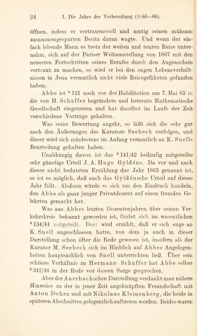 dffnen, indem er vertrauensvoll und mutig seinen muhsam zusammengesparten Besitz daran wagte. Und wenn der ein- facb lebende Mann es trotz der weiten und teuren Reise unter- nabm, sicb auf der Pariser Weltausstellung von 1867 mit den neuesten Fortschritten seines Berufes durcb den Augenscbein vertraut zu machen, so wird er bei den engen Lebensverbalt- nissen in Jena vermutlicb nicbt viele Beisegefabrten gefunden haben. Abbe ist ® 121 noch vor der Habilitation am 7. Mai 63 in die von H. Schaffer begriindete und betreute Mathematische Gesellschaft eingetreten und hat daselbst im Laufe der Zeit verschiedene Vortrage gehalten. Was seine Bewertung angeht, so laBt sich die sehr gut nach den AuBerungen des Kura tors Seebeck verfolgen, und dieser wird sich mindestens im Anfang vermutlich an K. Snells Beurteilung gehalten haben. Unabhangig da von ist das ® 141/42 beilaufig mitgeteilte sehr giinstige Urteil J. A. Hugo Gyld ens. Da vor und nach dieser nicht bedateten Erzahlung das Jahr 1863 genannt ist, so ist es moglich, daB auch das Gyldensche Urteil auf dieses Jahr fallt. Alsdann wiirde es sich um den Eindruck handeln, den Abbe als ganz junger Privatdozent auf einen fremden Ge- lehrten gemacht hat. Was aus Abbes letzten Dozentenjahren iiber seinen Ver- kehrskreis bekannt geworden ist, findet sich im wesentlichen ^ 134/44 mitgeteilt. Dort wird erzahlt, daB er sich enge an K. Snell angeschlossen hatte, von dem ja auch in dieser Darstellung schon ofter die Rede gewesen ist, insofern als der Kura tor M. Seebeck sich im Hinblick auf Abbes Angelegen- heiten hauptsachlich von Snell unterrichten lieB. Uber sein schones Verhaltnis zu Hermann Schaffer hat Abbe selber ^342/46 in der Rede vor dessen Sarge gesprochen. Aber der Auerbachschen Darstellung verdankt man nahere Hinweise zu der in jener Zeit angekniipften Freundschaft mit Anton Dohrn und mitNikolaus Kleinenberg, die beide in spateren Abschnitten gelegentlich auftreten werden. Beides waren