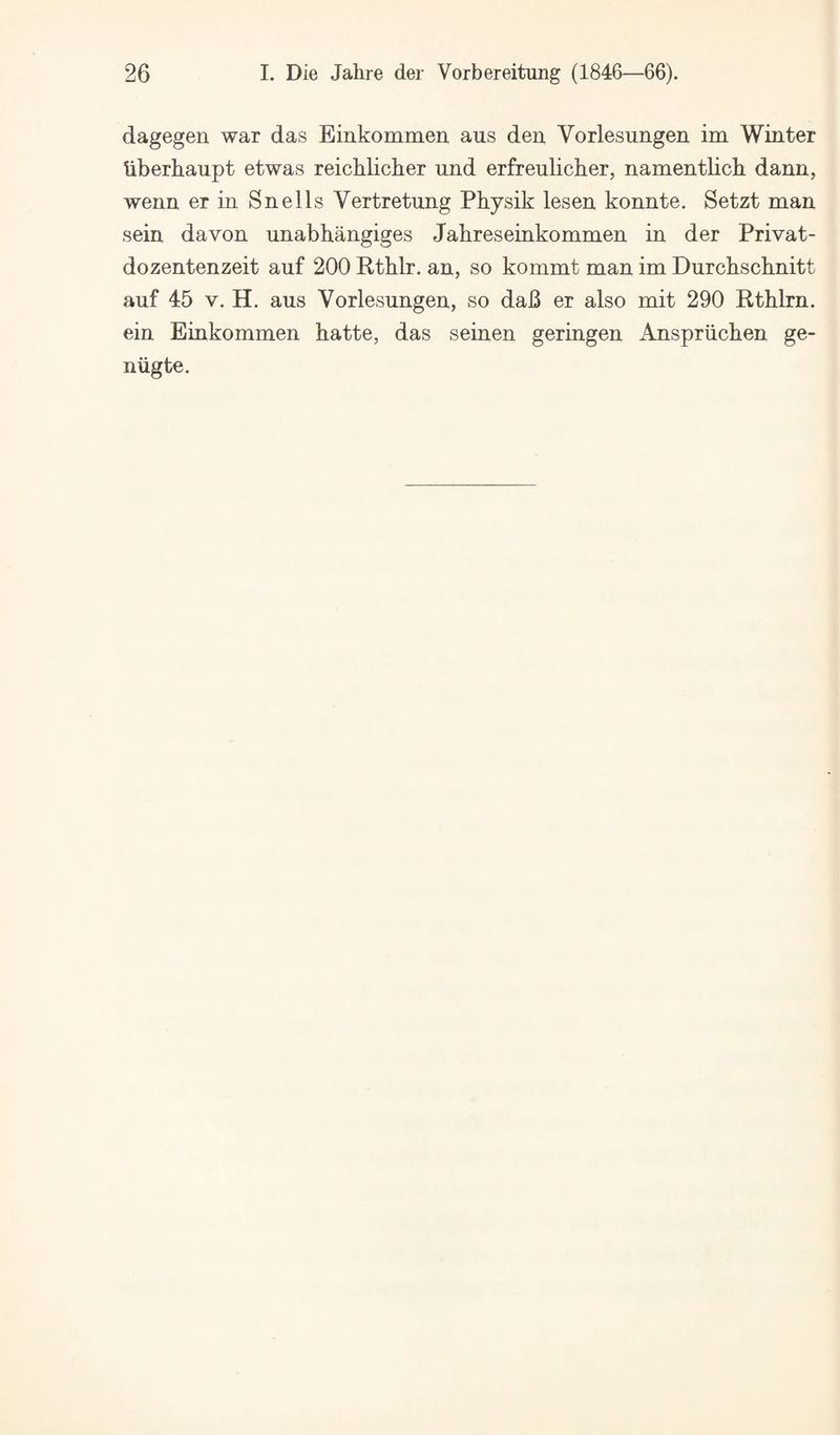 dagegen war das Einkommen aus den Vorlesungen im Winter Uberhaupt etwas reichlicher und erfreulicher, namentlich dann, wenn er in Snells Vertretnng Physik lesen konnte. Setzt man sein davon nnabhangiges Jahreseinkommen in der Privat- dozentenzeit auf 200 Rthlr. an, so kommt man im Durckschnitt auf 45 V. H. aus Vorlesungen, so da6 er also mit 290 Rthlrn. ein Einkommen hatte, das seinen geringen Anspriichen ge- niigte.