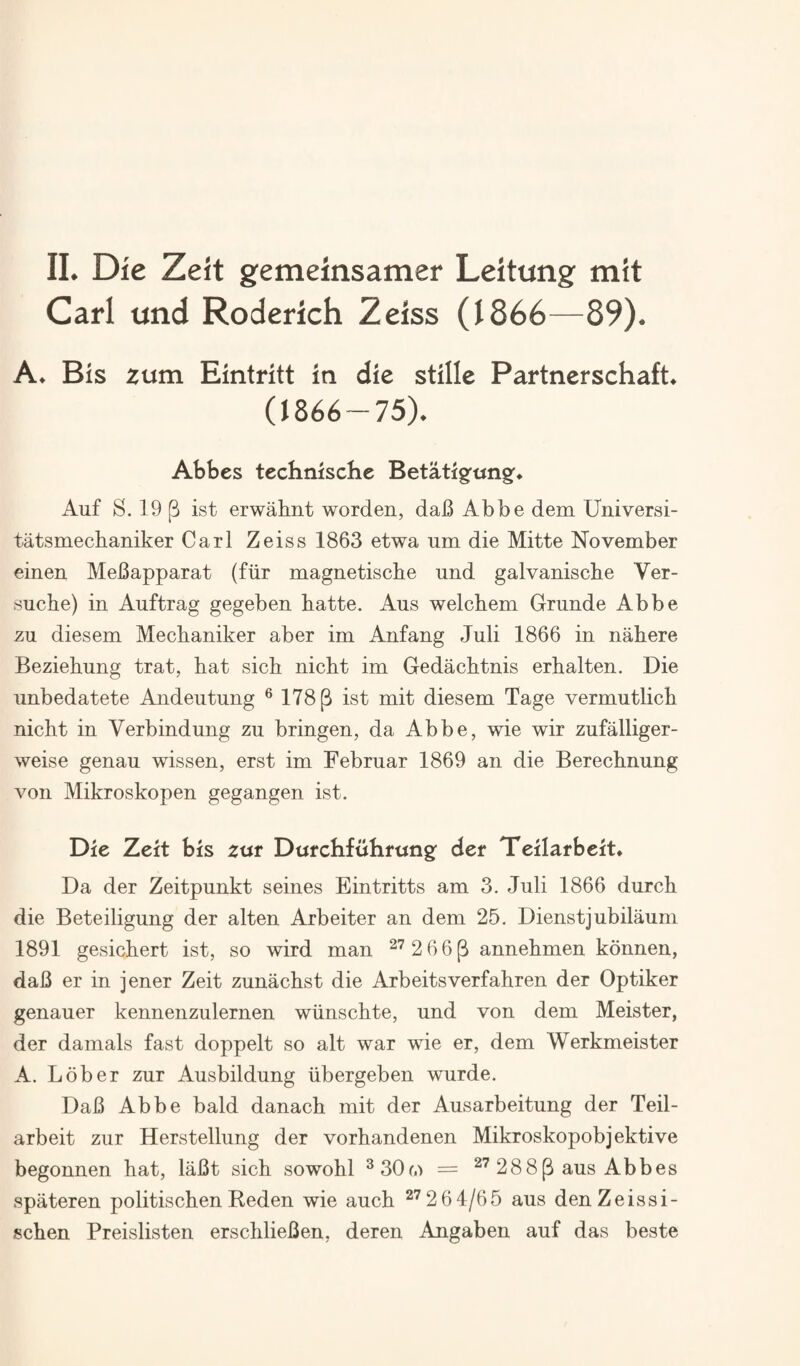 Carl und Roderich Zeiss (1866—89). A. Bis zum Eintritt in die stillc Partnerschaft. (1866-75). Abbes technischc Betatigfungf* Auf S. 19 |3 ist erwahnt worden, daB Abbe dem Universi- tatsmechaniker Carl Zeiss 1863 etwa um die Mitte November einen MeBapparat (fiir magnetische und galvaniscbe Ver- suche) in Auftrag gegeben batte. Aus welchem Grunde Abbe zu diesem Mecbaniker aber im Anfang Juli 1866 in nahere Beziehung trat, bat sicb nicbt im Gedacbtnis erbalten. Die unbedatete Andeutung ® 178 p ist mit diesem Tage vermutlicb nicbt in Verbindung zu bringen, da Abbe, wie wir zufalliger- weise genau wissen, erst im Febrnar 1869 an die Berecbnung von Mikroskopen gegangen ist. Die Zeit bis zxst Dttrchfuhrtjngf der Teilarbeit* Da der Zeitpunkt seines Eintritts am 3. Juli 1866 durcb die Beteiligung der alten Arbeiter an dem 25. Dienstjubilaum 1891 gesicbert ist, so wird man ^^ 2 66^ annebmen konnen, daB er in jener Zeit zunacbst die Arbeitsverfabren der Optiker genauer kennenzulernen wiinscbte, und von dem Meister, der damals fast doppelt so alt war wie er, dem Werkmeister A. Lober zur Ausbildung iibergeben wurde. DaB Abbe bald danacb mit der Ausarbeitung der Teil- arbeit zur Herstellung der vorbandenen Mikroskopobjektive begonnen bat, laBt sicb sowobl ^30m = 288 p aus Abbes spateren politiscben Reden wie aucb ^”^2 6 4/65 aus den Zeissi- scben Preislisten erscblieBen, deren Angaben auf das beste