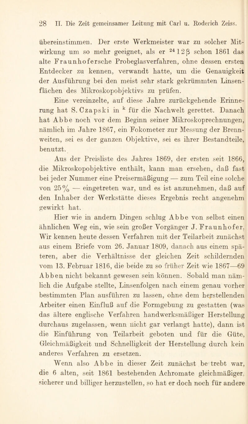 ubereinstimmen. Der erste Werkmeister war zu solcher Mit- wirkung um so mebr geeignet, als er 12 p scbon 1861 das alte Fraunhofersche Probeglasverfabren, obne dessen ersten Entdecker zu kennen, verwandt batte, um die Genauigkeit der Ausfiibrung bei den meist sebr stark gekriimmten Linsen- flachen des Mikroskopobjektivs zu priifen. Eine vereinzelte, auf diese Jahre zuriickgehende Erinne- rung bat S. Czapski in ^ fiir die Kacbwelt gerettet. Danacb bat Abbe nocb vor dem Beginn seiner Mikroskoprecbnungen, namlicb im Jabre 1867, ein Fokometer zur Messung der Brenn- weiten, sei es der ganzen Objektive, sei es ibrer Bestandteile, benutzt. Aus der Preisliste des Jabres 1869, der ersten seit 1866, die Mikroskopobjektive entbalt, kann man erseben, daB fast bei jeder Nummer eine PreisermaBigung — zum Teil eine solcbe von 25% — eingetreten war, und es ist anzunebmen, daB auf den Inbaber der Werkstatte dieses Ergebnis recbt angenebm gewirkt hat. Hier wie in andem Dingen scblug Abbe von selbst einen abnlicben Weg ein, wie sein groBer Vorganger J. Fraunhofer. Wir kennen beute dessen Verfabren mit der Teilarbeit zunacbst aus einem Briefe vom 26. Januar 1809, danacb aus einem spa- teren, aber die Verbaltnisse der gleicben Zeit scbildernden vom 13. Februar 1816, die beide zu so friiher Zeit wie 1867—69 Abben nicbt bekannt gewesen sein konnen. Sobald man nam¬ licb die Aufgabe stellte, Linsenfolgen nacb einem genau vorber bestimmten Plan ausfiihren zu lassen, obne dem berstellenden Arbeiter einen EinfluB auf die Formgebung zu gestatten (was das altere engliscbe Verfabren bandwerksmaBiger Herstellung durchaus zugelassen, wenn nicbt gar verlangt batte), dann ist die Einfiibrung von Teilarbeit geboten und fiir die Giite, GleicbmaBigkeit und Scbnelligkeit der Herstellung durcb kein anderes Verfabren zu ersetzen. Wenn also Abbe in dieser Zeit zunacbst be'^trebt war, die 6 alten, seit 1861 bestebenden Acbromate gleicbmaBiger. sicberer und billiger berzustellen, so hat er docb nocb fiir andere