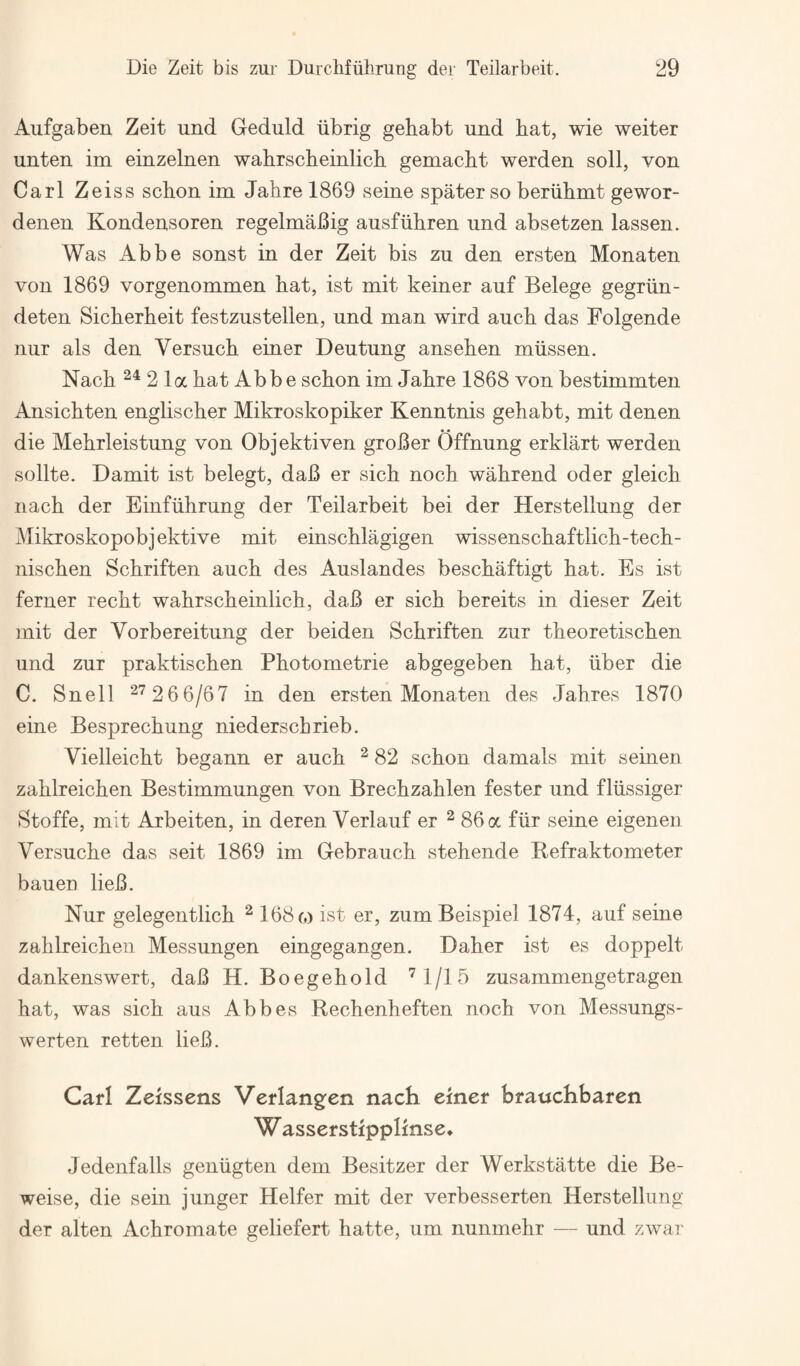 Aufgaben Zeit und Geduld iibrig gehabt und hat, wie weiter unten im einzelnen wahrscheinlich gemacht werden soli, von Carl Zeiss schon im Jahre 1869 seine spater so beriihmt gewor- denen Kondensoren regelmaJSig ausfiihren und absetzen lassen. Was Abbe sonst in der Zeit bis zu den ersten Monaten von 1869 vorgenommen hat, ist mit keiner auf Belege gegriin- deten Sicherheit festzustellen, und man wird auch das Folgende iiur als den Versuch einer Deutung ansehen miissen. Nach 2 la hat Abbe schon im Jahre 1868 von bestimmten Ansichten englischer Mikroskopiker Kenntnis gehabt, mit denen die Mehrleistung von Objektiven groBer Offnung erklart werden sollte. Damit ist belegt, daB er sich noch wahrend oder gleich nach der Einfiihrung der Teilarbeit bei der Herstellung der Mikroskopobjektive mit einschlagigen wissenschaftlich-tech- nischen Schriften auch des Auslandes beschaftigt hat. Es ist ferner recht wahrscheinlich, daB er sich bereits in dieser Zeit mit der Vorbereitung der beiden Schriften zur theoretischen und zur praktischen Photometrie abgegeben hat, iiber die C. Snell ^'^26 6/67 in den ersten Monaten des Jahres 1870 eine Besprechung niederschrieb. Vielleicht begann er auch ^ 82 schon damals mit seinen zahlreichen Bestimmungen von Brechzahlen fester und fliissiger Stoffe, mit Arbeiten, in deren Verlauf er ^ 86 a fiir seine eigenen Versuche das seit 1869 im Gebrauch stehende Refraktometer baueo lieB. Nur gelegentlich ^ 168 c.) ist er, zum Beispiel 1874, auf seine zahlreichen Messungen eingegangen. Daher ist es doppelt dankenswert, daB H. Boegehold ^l/lb zusammengetragen hat, was sich aus Abbes Rechenheften noch von Messungs- werten retten lieB. Carl Zeissens Verlang^en nach emer hrauchbaren W asserstipplmse* Jedenfalls geniigten dem Besitzer der Werkstatte die Be- weise, die sein junger Heifer mit der verbesserten Herstellung der alten Achromate geliefert hatte, um nunmehr — und zwar