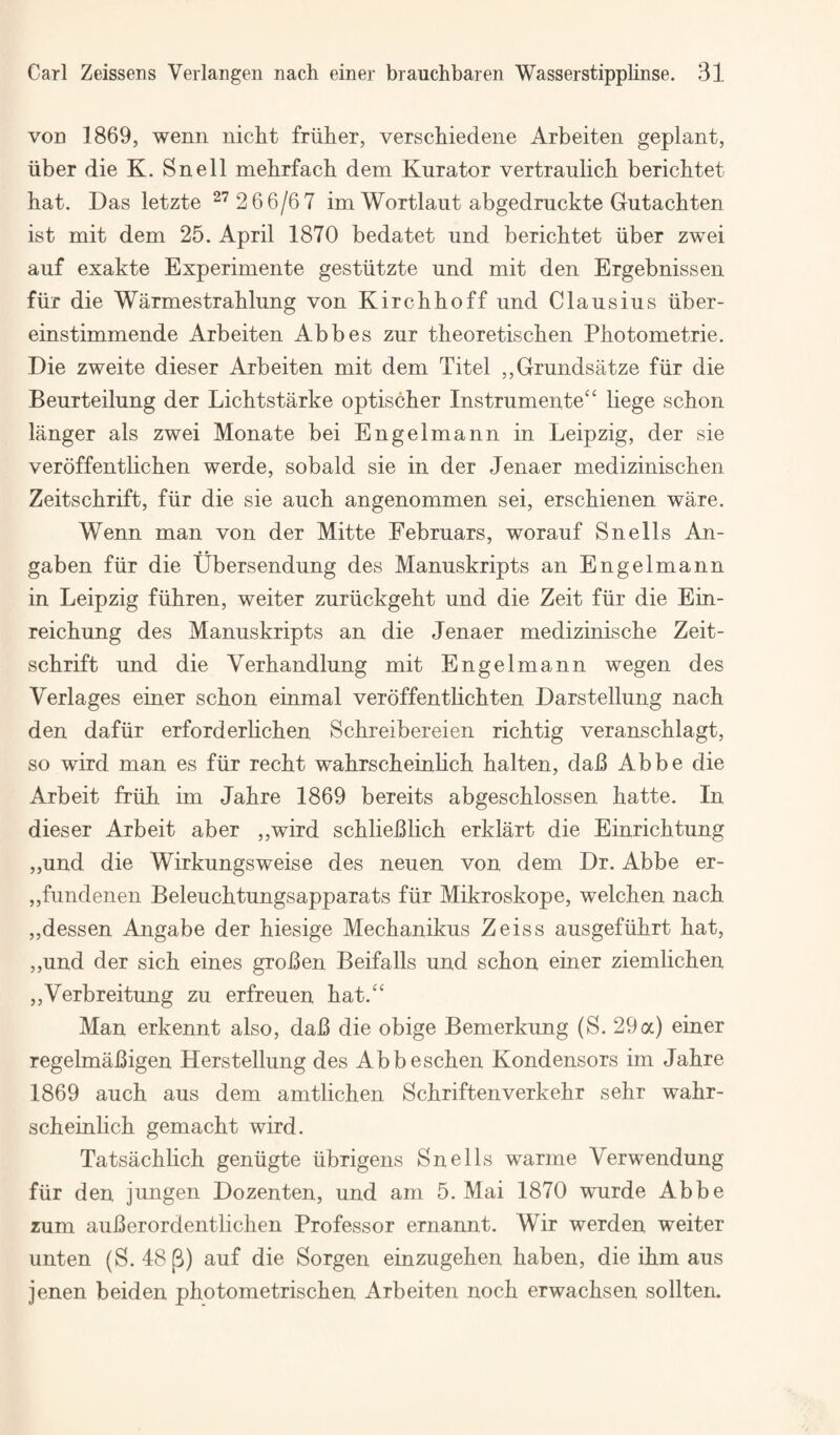 voD 1869, wenii nicht friiber, verscbiedene Arbeiten geplant, iiber die K. Snell mebrfacli dem Kurator vertraulicb bericbtet hat. Das letzte ^'^ 2 66/67 im Wortlaut abgedmckte Gutachten ist mit dem 25. April 1870 bedatet und berichtet iiber zwei auf exakte Experimente gestiitzte und mit den Ergebnissen fiir die Warmestrahlung von Kirchhoff und Clausius iiber- einstimmende Arbeiten Abbes zur theoretischen Photometrie. Die zweite dieser Arbeiten mit dem Xitel ,,Grundsatze fiir die Beurteilung der Lichtstarke optischer Instrumente‘‘ liege schon langer als zwei Monate bei Engelmann in Leipzig, der sie veroffentlichen werde, sobald sie in der Jenaer medizinischen Zeitschrift, fiir die sie auch angenommen sei, erschienen ware. Wenn man von der Mitte Februars, worauf Snells An- gaben fiir die Ubersendung des Manuskripts an Engelmann in Leipzig fiihren, weiter zuriickgeht und die Zeit fiir die Ein- reichung des Manuskripts an die Jenaer medizinische Zeit¬ schrift und die Verhandlung mit Engelmann wegen des Verlages einer schon einmal verdffentlichten Darstellung nach den dafiir erforderlichen Schreibereien richtig veranschlagt, so wird man es fiir recht wahrscheinHch halten, daB Abbe die Arbeit friih im Jahre 1869 bereits abgeschlossen hatte. In dieser Arbeit aber ,,wird schlieBlich erklart die Einrichtung „und die Wirkungsweise des neuen von dem Dr. Abbe er- ,,fundenen Beleuchtungsapparats fiir Mikroskope, welchen nach ,,dessen Angabe der hiesige Mechanikus Zeiss ausgefiihrt hat, ,,und der sich eines groBen Beifalls und schon einer ziemlichen ,,Verbreitung zu erfreuen hat.“ Man erkennt also, daB die obige Bemerkung (S. 29a) einer regelmaBigen Herstellung des Abbeschen Kondensors im Jahre 1869 auch aus dem amtlichen Schriftenverkehr sehr wahr- scheinlich gemacht wird. Tatsachlich geniigte iibrigens Snells warme Verwendung fiir den jungen Dozenten, und am 5. Mai 1870 wurde Abbe zum auBerordentlichen Professor ernannt. Wir werden weiter unten (S. 48p) auf die Sorgen einzugehen haben, die ihm aus jenen beiden photometrischen Arbeiten noch erwachsen sollten.