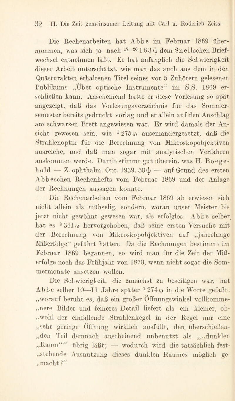 Die Rechenarbeiten bat Abbe im Februar 1869 iiber- nommen, was sich ja nacb 163dem Snellscben Brief- wecbsel entnebmen laBt. Er bat anfanglicb die Scbwierigkeit dieser Arbeit unterscbatzt, wie man das aucb aus dem in den Quasturakten erbaltenen Titel seines vor 5 Zuborern gelesenen Publikums ,,Uber optiscbe Instrumented im S.S. 1869 er- scblieBen kann. Anscbeinend batte er diese Vorlesung so spat angezeigt, daB das Vorlesungsverzeicbnis fiir das Sommer- semester bereits gedruckt vorlag und er allein auf den Anscblag am scbwarzen Brett angewiesen war. Er wird damals der An- sicbt gewesen sein, wie ^ 275g) auseinandergesetzt, daB die Strablenoptik fiir die Berecbnung von Mikroskopobj ektiven ausreicbe, und daB man sogar mit analjtiscben Verfabren auskommen werde. Damit stimmt gut iiberein, was H. Boege- bold — Z. opbtbalm. Opt. 1939. 30i|i — auf Grund des ersten Abbescben Becbenbefts vom Eebruar 1869 und der Anlage der Recbnungen aussagen konnte. Die Recbenarbeiten vom Eebruar 1869 ab erwiesen sicb nicbt allein als miibselig, sondern, woran unser Meister bis jetzt nicbt gewdbnt gewesen war, als erfolglos. Abbe selber bat es ^ 341 m bervorgeboben, daB seine ersten Versucbe mit der Berecbnung von Mikroskopobj ektiven auf ,,jabrelange MiBerfoige“ gefiibrt batten. Da die Recbnungen bestimmt im Eebruar 1869 begannen, so wird man fiir die Zeit der MiB- erfolge nocb das Eriibjabr von 1870, wenn nicbt sogar die Som- mermonate ansetzen wollen. Die Scbwierigkeit, die zunacbst zu beseitigen war, bat Abbe selber 10—11 Jabre spater ^274(o m die Worte gefaBt: ,,worauf berubt es, daB ein groBer Offnungswinkel vollkomme- ,,nere Bilder und feineres Detail liefert als ein kleiner, ob- ,,wobl der einfallende Strablenkegel in der Regel nur eine „sebr geringe Offnung wirklicb ausfiillt, den iiberscbieBen- ,,den Teil demnacb anscbeinend unbenutzt als ,,,,dunklen ,,RaunC‘‘‘ iibrig laBt; — wodurcb wird die tatsacblicb fest- ,,stebende Aiisnutzung dieses dunklen Raumes mogbcb ge- ,.macbt