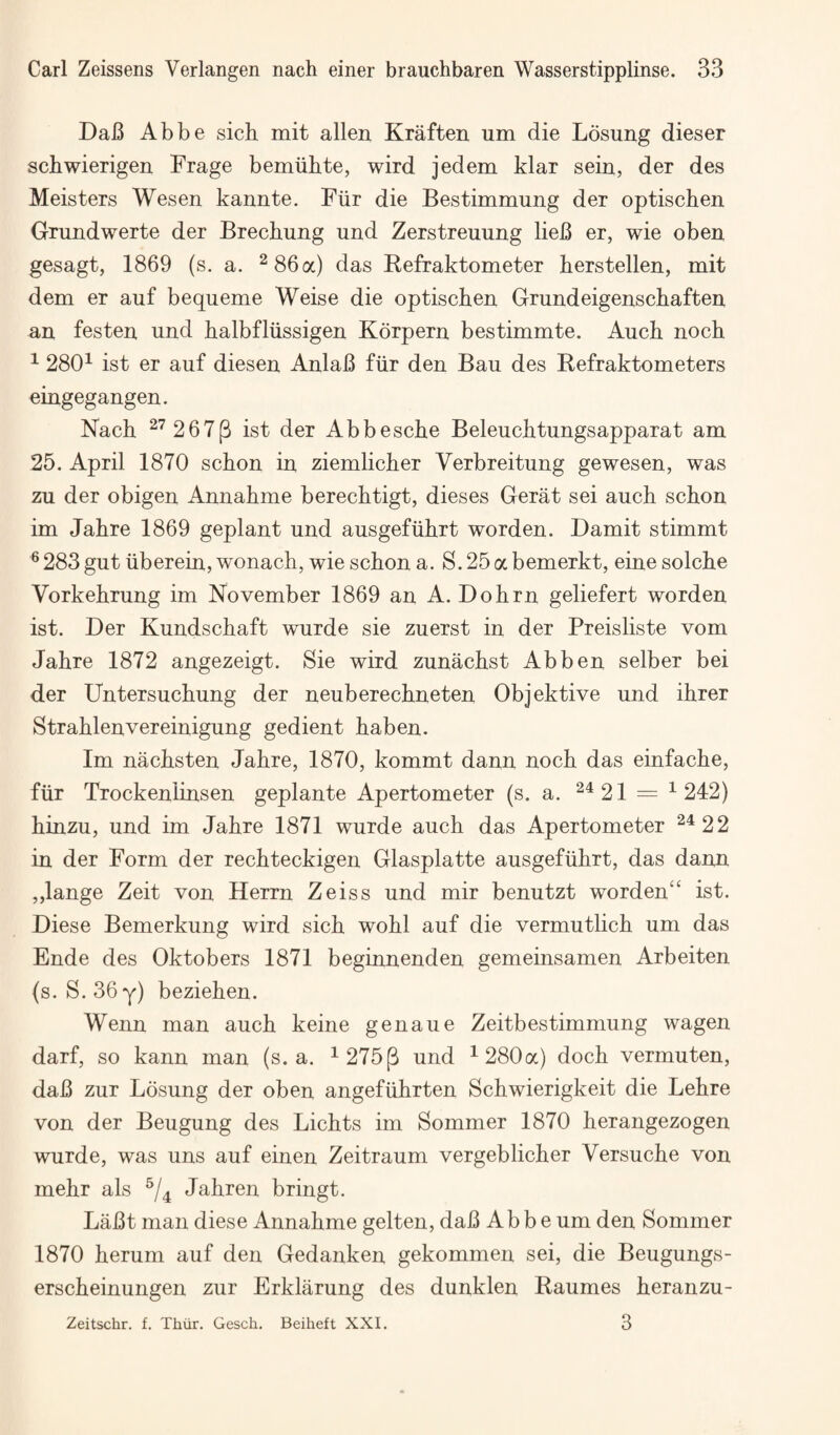 DaB Abbe sich mit alien Kraften um die Losung dieser schwierigen Frage bemiihte, wird jedem klar sein, der des Meisters Wesen kannte. Fiir die Bestimmung der optiscben Grundwerte der Brechung und Zerstreuung lieB er, wie oben gesagt, 1869 (s, a. ^86a) das Refraktometer berstellen, mit dem er auf bequeme Weise die optiscben Grandeigenscbaften an festen und balbfliissigen Korpern bestimmte. Aucb noch ^ 280^ ist er auf diesen AnlaB fiir den Bau des Refraktometers eingegangen. Nach ^^ 267(3 ist der Abbesche Beleuchtungsapparat am 25. April 1870 schon in ziemlicher Verbreitung gewesen, was zu der obigen Annahme berechtigt, dieses Gerat sei aucb scbon im Jabre 1869 geplant und ausgefiibrt worden. Damit stimmt ® 283 gut iiberein, wonach, wie scbon a. S. 25 a bemerkt, eine solcbe Vorkebrung im November 1869 an A. Dobrn geliefert worden ist. Der Kundscbaft wurde sie zuerst in der Preisliste vom Jabre 1872 angezeigt. Sie wird zunacbst Abben selber bei der Untersucbung der neuberecbneten Objektive und ibrer Strablenvereinigung gedient baben. Im nacbsten Jabre, 1870, kommt dann nocb das einfacbe, fiir Trockenlinsen geplante Apertometer (s. a. ^^21 = ^242) binzu, und im Jabre 1871 wurde aucb das Apertometer ^^22 in der Form der recbteckigen Glasplatte ausgefiibrt, das dann ,,lange Zeit von Herrn Zeiss und mir benutzt worden“ ist. Diese Bemerkung wird sicb wobl auf die vermutlicb um das Ende des Oktobers 1871 beginnenden gemeinsamen Arbeiten (s. S. 36y) bezieben. Wenn man aucb keine genaue Zeitbestimmung wagen darf, so kann man (s. a. ^ 275(3 und ^280a) dock vermuten, daB zur Losung der oben angefiibrten Scbwierigkeit die Lebre von der Beugung des Licbts im Sommer 1870 berangezogen wurde, was uns auf einen Zeitraum vergeblicber Versucbe von mebr als Jabren bringt. LaBt man diese Annabme gelten, daB Abbe um den Sommer 1870 berum auf den Gedanken gekommen sei, die Beugungs- erscbeinungen zur Erklarung des dunklen Raumes beranzu- 3 Zeitschr. f. Thiir. Gesch. Beiheft XXI.