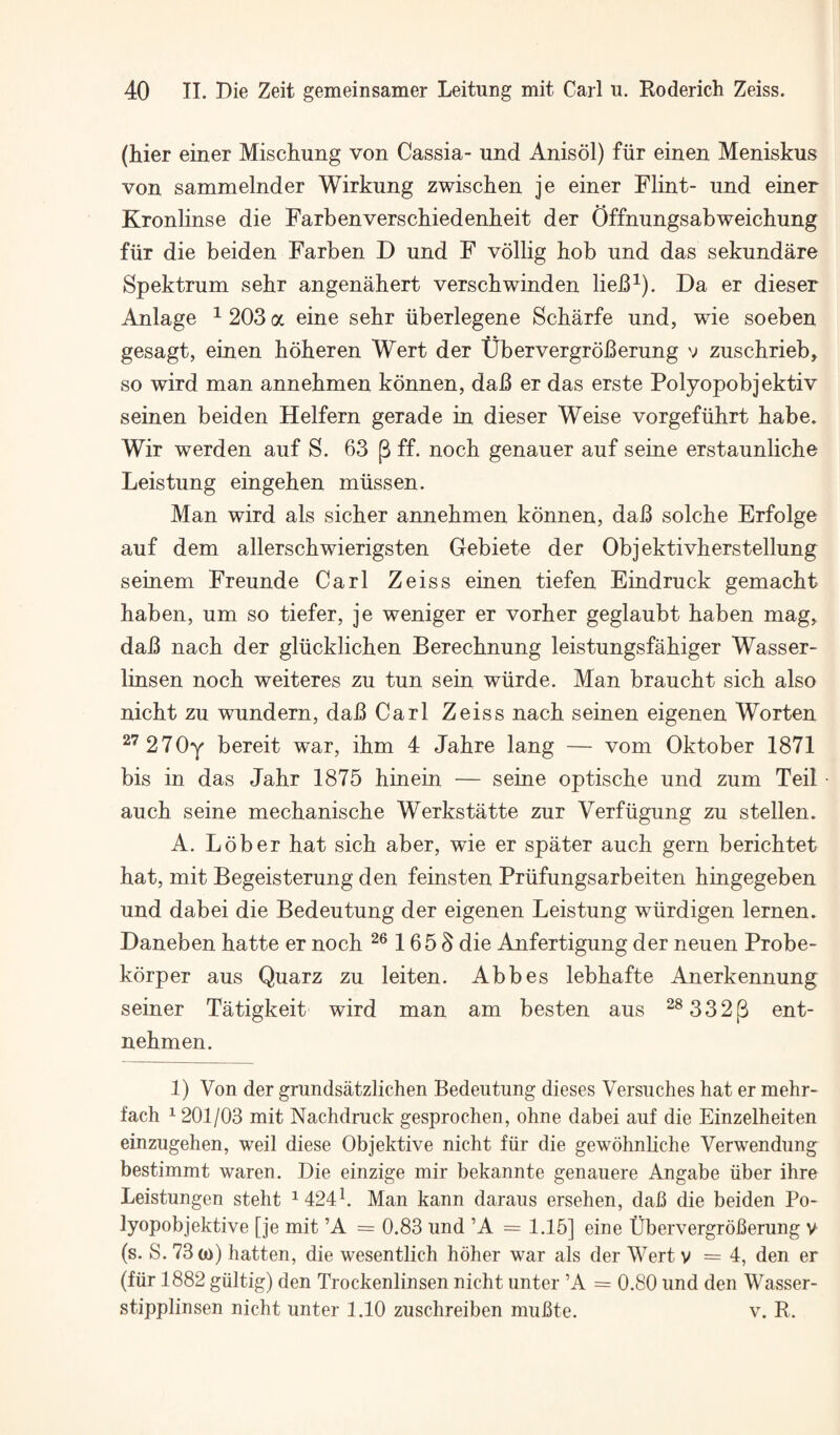 (hier einer Mischung von Cassia- und Anisol) fiir einen Meniskus von sammelnder Wirkung zwischen je einer Flint- und einer Kronlinse die Farbenverschiedenkeit der Offnungsabweichung fiir die beiden Farben D und F vollig bob und das sekundare Spektrum sebr angenabert verscbwinden lieB^). Da er dieser Anlage ^ 203 a eine sebr iiberlegene Scbarfe und, wie soeben gesagt, einen boberen Wert der tJbervergroBerung v zuscbrieb, so wird man annebmen konnen, dab er das erste Polyopobjektiv seinen beiden Helfern gerade in dieser Weise vorgefiihrt babe. Wir werden auf S. 63 p ff. nocb genauer auf seine erstaunlicbe Leistung eingeben rniissen. Man wird als sicber annebmen konnen, dab solcbe Erfolge auf dem allerscbwierigsten Gebiete der Objektivberstellung seinem Freunde Carl Zeiss einen tiefen Eindruck gemacbt haben, um so tiefer, je weniger er vorber geglaubt baben mag, dab nacb der gliicklicben Berecbnung leistungsfabiger Wasser- linsen nocb weiteres zu tun sein wiirde. Man braucbt sicb also nicbt zu wundern, dab Carl Zeiss nacb seinen eigenen Worten ^'^270y bereit war, ibm 4 Jabre lang — vom Oktober 1871 bis in das Jahr 1875 hinein — seine optiscbe und zum Teil aucb seine mecbaniscbe Werkstatte zur Verfiigung zu stellen. A. Lober bat sicb aber, wie er spater aucb gern bericbtet bat, mit Begeisterung den feinsten Priifungsarbeiten bingegeben und dabei die Bedeutung der eigenen Leistung wiirdigen lernen. Daneben batte er nocb 165 3 die Anfertigung der neuen Probe- korper aus Quarz zu leiten. Abbes lebbafte Anerkennung seiner Tatigkeit wird man am besten aus ^®332|3 ent- nebmen. 1) Von der grundsatzlichen Bedeutung dieses Versuches hat er mehr- fach 1201/03 mit Nachdruck gesprochen, ohne dabei auf die Einzelheiten einzugehen, weil diese Objektive nicht fiir die gewohnliche Verwendung bestimmt waren. Die einzige mir bekannte genauere Angabe fiber ihre Leistungen steht ^424h Man kann daraus ersehen, dab die beiden Po- lyopobjektive [je mit ’A = 0.83 und ’A = 1.15] eine Ubervergroberung v (s. S. 73 (o) batten, die wesentlich hoher war als der Wert v = 4, den er (fiir 1882 giiltig) den Trockenlinsen nicht unter ’A = 0.80 und den Wasser- stipplinsen nicht unter 1.10 zuschreiben mubte. v. R.