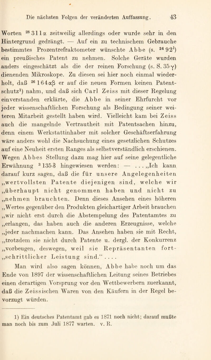 Worten ^®311a zeitweilig allerdings oder wurde sehr in den Hintergrund gedrangt. — Anf ein zu techniscliem Gebrauche bestimmtes Prozentrefraktometer wiinscbte Abbe (s. 2492^) ein preuBisches Patent zu nebmen. Solche Gerate wnrden anders eingeschatzt als die der reinen Porschung (s. S. SSy) dienenden Mikroskope. Zn diesen sei bier nocb einmal wieder- bolt, daB ^®164aP er anf die neuen Pormen keinen Patent- scbntz^) nabm, und daB sicb Carl Zeiss mit dieser Kegelung einverstanden erklarte, die Abbe in seiner Ehrfurcbt vor jeder wissenscbaftlichen Porscbung als Bedingung seiner wei- teren Mitarbeit gestellt baben wird. Vielleicbt kam bei Zeiss aucb die mangelnde Vertrautbeit mit Patentsacben binzu, derm einem Werkstattinbaber mit solcber Gescbaftserfabrung ware anders wobl die Nacbsucbung eines gesetzlicben Scbutzes anf eine Neubeit ersten Ranges als selbstverstandlicb erscbienen. Wegen Abbes Stellung dazu mag bier anf seine gelegentlicbe Erwabnung ^1353 bingewiesen werden: — . . . ,,Icb kann darauf kurz sagen, daB die fiir unsere Angelegenbeiten ,,wertvollsten Patente diejenigen sind, welcbe wir ,,uberbaupt nicbt genommen baben und nicbt zu „nebmen braucbten. Denn dieses Anseben eines bbberen ,,Wertes gegeniiber den Produkten gleicbartiger Arbeit braucbeii ,,wir nicbt erst durcb die Abstempelung des Patentamtes zu ,,erlangen, das baben aucb die anderen Erzeugnisse, welcbe ,,jeder nacbmacben kann. Das Anseben baben sie mit Recbt, ,,trotzdem sie nicbt durcb Patente u. dergl. der Konkurrenz jjVorbeugen, deswegen, weil sie Reprasentanten fort- ,,scbrittlicber Leistung sind.“ .... Man wird also sagen kdnnen, Abbe babe nocb um das Ende von 1897 der wissenscbaftlichen Leitung seines Betriebes einen derartigen Vorsprung vor den Wettbewerbern zuerkannt, daB die Zeissiscben Waren von den Kaufern in der Regel be- vorzugt wiirden. 1) Ein deutsches Patentamt gab es 1871 nocb nicbt; darauf muBte man nocb bis zum Juli 1877 warten. v. R.