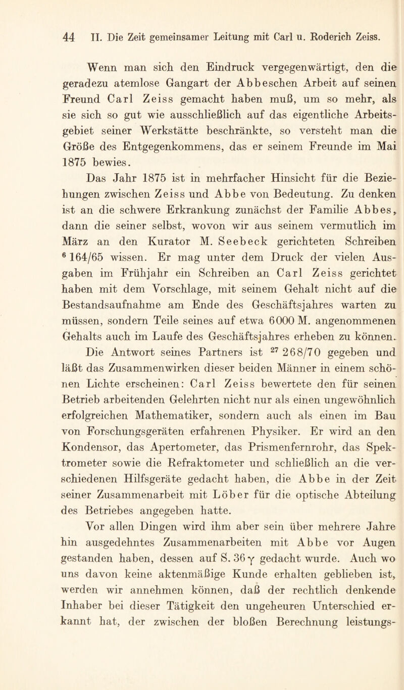 Wenn man sich den Eindruck vergegenwartigt, den die geradezu atemlose Gangart der Abbeschen Arbeit auf seinen Freund Carl Zeiss gemacht baben muB, um so mehr, als sie sich so gut wie ausschliefilich auf das eigentliche Arbeits- gebiet seiner Werkstatte beschrankte, so versteht man die GrbBe des Entgegenkommens, das er seinem Ereunde im Mai 1875 bewies. Das Jahr 1875 ist in mehrfacher Hinsicht fiir die Bezie- hungen zwischen Zeiss und Abbe von Bedeutung. Zu denken ist an die schwere Erkrankung zunachst der Familie Abbes, dann die seiner selbst, wovon wir aus seinem vermutlich im Marz an den Kura tor M. Seebeck gerichteten Schreiben ® 164/65 wissen. Er mag unter dem Druck der vielen Aus- gaben im Friihjahr ein Schreiben an Carl Zeiss gerichtet haben mit dem Vorschlage, mit seinem Gehalt nicht auf die Bestandsaufnahme am Ende des Geschaftsjahres warten zu miissen, sondern Teile seines auf etwa 6000 M. angenommenen Gehalts auch im Laufe des Geschaftsjahres erheben zu konnen. Die Antwort seines Partners ist ^'^ 268/70 gegeben und laBt das Zusammenwirken dieser beiden Manner in einem scho- nen Lichte erscheinen: Carl Zeiss bewertete den fiir seinen Betrieb arbeitenden Gelehrten nicht nur als einen ungewohnlich erfolgreichen Mathematiker, sondern auch als einen im Bau von Forschungsgeraten erfahrenen Physiker. Er wird an den Kondensor, das Apertometer, das Prismenfernrohr, das Spek- trometer sowie die Befraktometer und schlieBlich an die ver- schiedenen Hilfsgerate gedacht haben, die Abbe in der Zeit seiner Zusammenarbeit mit Lober fiir die optische Abteilung des Betriebes angegeben hatte. Vor alien Dingen wird ihm aber sein iiber mehrere Jahre hin ausgedehntes Zusammenarbeiten mit Abbe vor Augen gestanden haben, dessen auf S. 36 y gedacht wurde. Auch wo uns davon keine aktenmaBige Kunde erhalten geblieben ist, werden wir annehmen konnen, daB der rechtlich denkende Inhaber bei dieser Tatigkeit den ungeheuren Unterschied er- kannt hat, der zwischen der bloBen Berechnung leistungs-