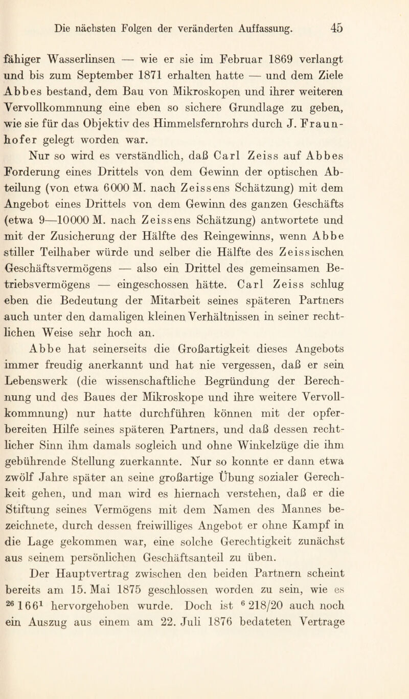 fahiger Wasserlinsen — wie er sie im Februar 1869 verlangt und bis zum September 1871 erbalten batte — und dem Ziele Abbes bestand, dem Bau von Mikroskopen und ihrer weiteren Vervollkommnung eine eben so sichere Grundlage zu geben, wie sie fiir das Objektiv des Himmelsfernrohrs durch J. Fraun¬ hofer gelegt worden war. Nur so wird es verstandlich, daJB Carl Zeiss auf Abbes Forderung eines Drittels von dem Gewinn der optischen Ab- teilung (von etwa 6000 M. nach Zeis sens Schatzung) mit dem Angebot eines Drittels von dem Gewinn des ganzen Geschafts (etwa 9—10000 M. nach Zeissens Schatzung) antwortete und mit der Zusicherung der Halfte des Eeingewinns, wenn Abbe stiller Teilhaber wiirde und selber die Halfte des Zeissischen Geschaftsvermogens — also ein Drittel des gemeinsamen Be- triebsvermogens — eingeschossen hatte. Carl Zeiss schlug eben die Bedeutung der Mitarbeit seines spateren Partners auch unter den damaligen kleinen Verhaltnissen in seiner recht- lichen Weise sehr hoch an. Abbe hat seinerseits die GroBartigkeit dieses Angebots immer freudig anerkannt und hat nie vergessen, dab er sein Lebenswerk (die wissenschaftliche Begriindung der Berech- nung und des Baues der Mikroskope und ihre weitere Vervoll¬ kommnung) nur hatte durchfiihren konnen mit der opfer- bereiten Hilfe seines spateren Partners, und daB dessen recht- licher Sinn ihm damals sogleich und ohne Winkelziige die ihm gebiihrende Stellung zuerkannte. Nur so konnte er dann etwa zwolf Jahre spater an seine groBartige tJbung sozialer Gerech- keit gehen, und man wird es hiernach verstehen, daB er die Stiftung seines Vermogens mit dem Namen des Mannes be- zeichnete, durch dessen freiwilliges Angebot er ohne Kampf in die Lage gekommen war, eine solche Gerechtigkeit zunachst aus seinem personlichen Geschaftsanteil zu iiben. Der Hauptvertrag zwischen den beiden Partnern scheint bereits am 15. Mai 1875 geschlossen worden zu sein, wie es ^®166^ hervorgehoben wurde. Doch ist ® 218/20 auch noch ein Auszug aus einem am 22. Juli 1876 bedateten Vertrage