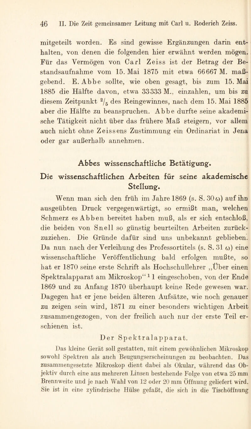 mitgeteilt worden. Es sind gewisse Erganzungen darin ent- halten, von denen die folgenden hier erwahnt werden mogen. Fiir das Vermogen von Carl Zeiss ist der Betrag der Be- standsaufnahme vom 15. Mai 1875 mit etwa 66667 M. maB- gebend. E. Abbe sollte, wie oben gesagt, bis zum 15. Mai 1885 die Halfte davon, etwa 33333 M., einzablen, um bis zn diesem Zeitpunkt des Reingewinnes, nach dem 15. Mai 1885 aber die Halfte zu beanspruchen. Abbe durfte seine akademi- scbe Tatigkeit nicht iiber das friihere MaB steigern, vor allem aucb nicbt obne Zeis sens Zustimmung ein Ordinariat in Jena Oder gar auBerhalb annebmen. Abbes wissenschaftliche Betatigfungf* Die wissenschaftlichen Arbeiten fur seine akademische Stellung:* Wenn man sick den friih im Jabre 1869 (s. S. 306)) auf ibn ausgeiibten Druck vergegenwartigt, so ermiBt man, welcben Scbmerz esAbben bereitet haben muB, als er sicb entscbloB, die beiden von Snell so giinstig beurteilten Arbeiten zuriick- zuzieben. Die Griinde dafiir sind uns unbekannt geblieben. Da nun nacb der Verleibung des Professortitels (s. S. 31 o) eine wissenscbaftlicbe Veroffentlicbung bald erfolgen muBte, so bat er 1870 seine erste Scbrift als Hocbscbullebrer ,,Uber einen Spektralapparat am Mikroskop“ ^ 1 eingescboben, von der Ende 1869 und zu Anfang 1870 iiberbaupt keine Rede gewesen war. Dagegen bat er jene beiden alteren Aufsatze, wie nocb genauer zu zeigen sein wird, 1871 zu einer besonders wicbtigen Arbeit zusammengezogen, von der freilicb aucb nur der erste Teil er- scbienen ist. Der Spektralapparat. Das kleine Gerat soil gestatten, mit einem gewohnlichen Mikroskop sowohl Spektreii als aucb Beiigungserscheinungen zu beobachten. Das zusammengesetzte Mikroskop dient dabei als Okular, wabrend das Ob- jektiv durcb eine aus mebreren Linsen bestebende Folge von etwa 25 mm Brennweite und je nacb Wabl von 12 oder 20 mm Offnung gebefert wird. Sie ist in eine zylindriscbe Hiilse gefaBt, die sicb in die Tiscboffnung