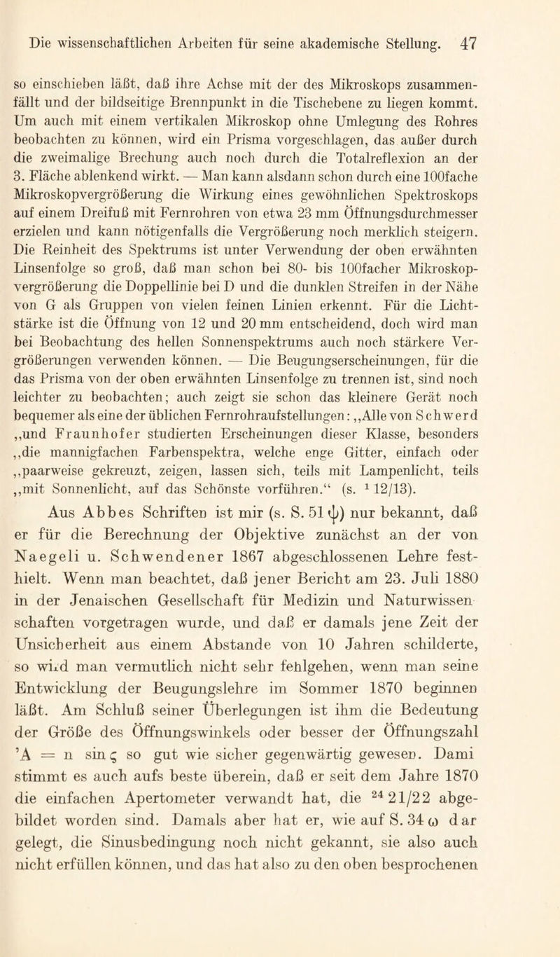 so einschieben labt, dab ihre Achse mit der des Mikroskops zusammen- fallt und der bildseitige Brennpunkt in die Tiscliebene zu liegen kommt. Um auch mit einem vertikalen Mikroskop ohne Umlegung des Rohres beobachten zu konnen, wird ein Prisma vorgeschlagen, das auber durch die zweimalige Brechung auch noch durch die Totalreflexion an der 3. Flache ablenkend wirkt. — Man kann alsdann schon durch eine lOOfache Mikroskopvergroberung die Wirkung eines gewohnlichen Spektroskops auf einem Dreifub mit Fernrohren von etwa 23 mm Offnungsdurchmesser erzielen und kann notigenfalls die Vergroberung noch merklich steigern. Die Reinheit des Spektrums ist unter Verwendung der oben erwahnten Linsenfolge so grob, dab man schon bei 80- bis lOOfacher Mikroskop¬ vergroberung die Doppellinie bei D und die dunklen Streifen in der Nahe von G als Gruppen von vielen feinen Linien erkennt. Fiir die Licht- starke ist die Offnung von 12 und 20 mm entscheidend, doch wird man bei Beobachtung des hellen Sonnenspektrums auch noch starkere Ver- grbberungen verwenden konnen. — Die Beugungserscheinungen, fiir die das Prisma von der oben erwahnten Linsenfolge zu trennen ist, sind noch leichter zu beobachten; auch zeigt sie schon das kleinere Gerat noch bequemer als eine der iiblichen Fernrohraufstellungen: ,,Alle von S ch werd ,,und Fraunhofer studierten Erscheinungen dieser Klasse, besonders ,,die mannigfachen Farbenspektra, welche enge Gitter, einfach oder ,,paarweise gekreuzt, zeigen, lassen sich, teils mit Lampenlicht, teils ,,mit Sonnenlicht, auf das Schonste vorfuhren.“ (s. ^ 12/13). Aus Abbes Schriften ist mir (s. S. 51nur bekannt, daB er fiir die Berechnung der Objektive zunachst an der von Naegeli u. Schwendener 1867 abgescblossenen Lehre fest- hielt. Wenn man beachtet, daB jener Bericht am 23. Juli 1880 in der Jenaischen Gesellschaft fiir Medizin und Naturwissen schaften vorgetragen wurde, und daB er damals jene Zeit der Unsicherheit aus einem Abstande von 10 Jahren schilderte, so wixd man vermutlich nicbt sehr fehlgehen, wenn man seine Entwicklung der Beugungslehre im Sommer 1870 beginnen laBt. Am SchluB seiner Uberlegungen ist ihm die Bedeutung der GroBe des Offnungswinkels oder besser der Offnungszahl ’A = n sin q so gut wie sicher gegenwartig gewesen. Dami stimmt es auch aufs beste iiberein, daB er seit dem Jahre 1870 die einfachen Apertometer verwandt bat, die ^‘*21/22 abge- bildet worden sind. Damals aber hat er, wie auf S. 34 g) dar gelegt, die Sinusbedingung noch nicbt gekannt, sie also aucb nicbt erfiillen konnen, und das hat also zu den oben besprocbenen