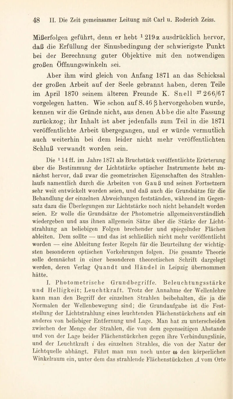 MiBerfolgen gefiihrt, denn er hebt ^219a ausdriicklicb bervor, daB die Erfiillung der Sinusbedingung der schwierigste Punkt bei der Berecbnung guter Objektive mit den notwendigen groBen Offnungswinkeln sei. Aber ibm wird gleich von Anfang 1871 an das Scbicksal der groBen Arbeit auf der Seele gebrannt baben, deren Teile im April 1870 seinem alteren Freunde K. Snell ^^ 266/67 vorgelegen batten. Wie scbon auf S.46 p bervorgeboben wurde, kennen wir die Griinde nicbt, aus denen Abbe die alte Fassung zuriickzog; ibr Inbalt ist aber jedenfalls zum Teil in die 1871 veroffentlicbte Arbeit iibergegangen, und er wiirde vermutbcb aucb weiterbin bei dem leider nicbt mebr veroffentlicbten ScbluB verwandt worden sein. Die ^ 14 ff. im Jahre 1871 als Bruchstiick veroffentlicbte Erorterung iiber die Bestimmung der Lichtstarke optischer Instrumente hebt zu- nachst bervor, dab zwar die geometriscben Eigenscbaften des Strablen- laufs namentlicb durcb die Arbeiten von Gaub und seinen Fortsetzern sebr weit entwickelt worden seien, und dab aucb die Grundsatze fur die Bebandlung der einzelnen Abweicbungen feststanden, wabrend im Gegen- satz dazu die Uberlegungen zur Licbtstarke nocb nicbt bebandelt worden seien. Er wolle die Grundsatze der Pbotometrie allgemeinverstandlich wiedergeben und aus ibnen allgemein Satze uber die Starke der Licht- strahlung an beliebigen Folgen brechender und spiegelnder Flachen ableiten. Dem sollte — und das ist schlieblich nicbt mebr veroffentlicbt worden — eine Ableitung fester Regeln fur die Beurteilung der wicbtig- sten besonderen optiscben Vorkebrungen folgen. Die gesamte Tbeorie solle demnacbst in einer besonderen tbeoretiscben Scbrift dargelegt werden, deren Verlag Quandt und Handel in Leipzig ubernommen batte. I. Pbotometriscbe Grundbegriffe. Beleucbtungsstarke und Helligkeit; Leucbtkraft. Trotz der Annabme der Wellenlebre kann man den Begriff der einzelnen Strahlen beibehalten, die ja die Normalen der Wellenbewegung sind; die Grundaufgabe ist die Fest- stellung der Lichtstrahlung eines leuchtenden Flachenstuckchens auf ein anderes von beliebiger Entfernung und Lage. Man hat zu unterscheiden zwischen der Menge der Strahlen, die von dem gegenseitigen Abstande und von der Lage beider Flacbenstuckchen gegen ihre Verbindungslinie, und der Leucbtkraft i des einzelnen Strahles, die von der Natur der Lichtquelle abhangt. Fuhrt man nun nocb unter o) den korperlichen Winkelraum ein, unter dem das strahlende Flacbenstuckchen A vom Orte