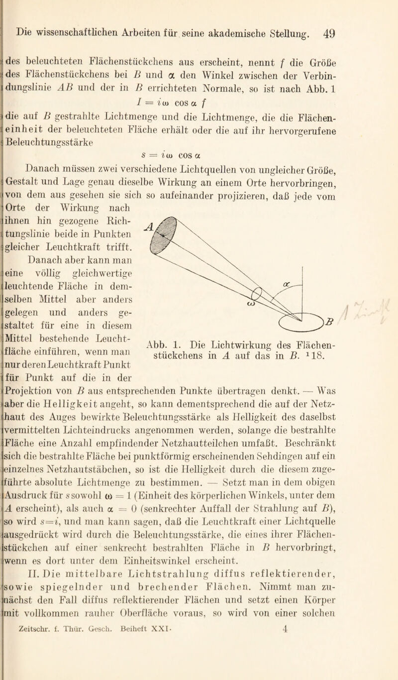 des beleuchteten Flachenstiickchens aus erscheint, nennt f die Grobe des Flachenstiickchens bei B und a den Winkel zwischen der Verbin- dungslinie AB und der in B errichteten Normale, so ist nach Abb. 1 I = idi cos a f die aiif B gestrahlte Lichtmenge und die Lichtmenge, die die Flachen- einheit der beleuchteten Flache erhalt oder die auf ihr hervorgerufene Beleuchtungsstarke s = idi cos a Danach rniissen zwei verschiedene Lichtquellen von ungleicher Grobe, Gestalt und Lage genau dieselbe Wirkung an einem Orte hervorbringen, von dem aus geseheii sie sich so aufeinander projizieren, dab jede vom Orte der Wirkung nach ihnen hin gezogene Rich- tungslinie beide in Punkten gleicher Leuchtkraft trifft. Danach aber kann man eine vollig gleichwertige leuchtende Flache in dem- selben Mittel aber anders gelegen und anders ge- staltet fiir eine in diesem Mittel bestehende Leucht- flache einfiihren, wenn man nur deren Leuchtkraft Punkt fiir Punkt auf die in der Projektion von B aus entsprechenden Punkte iibertragen denkt. — Was aber die Helligkeit angeht, so kann dementsprechend die auf der Netz- haut des Auges bewirkte Beleuchtungsstarke als Plelligkeit des daselbst vermittelten Lichteindrucks angenommen werden, solange die bestrahlte Flache eine Anzahl empfindender Netzhautteilchen umfabt, Beschrankt sich die bestrahlte Flache bei punktfbrmig erscheinenden Sehdingen auf ein einzelnes Netzhautstabchen, so ist die Helligkeit durch die diesem ziige- fiihrte absolute Lichtmenge zu bestimmen. — Setzt man in dem obigen Ausdruck fiir ssowolil (0 = 1 (Einheit des korperlichen Winkels, unter dem A erscheint), als auch oc = 0 (senkrechter Auffall der KStrahlung auf B), so wird s='i, und man kann sagen, dab die Leuchtkraft einer Lichtquelle ausgedriickt wird durch die Beleuchtungsstarke, die eines ihrer Flachen- stiickchen auf einer senkrecht bestrahlten Flache in B hervorbringt, wenn es dort unter dem Einheitswinkel erscheint. 11. Die mittelbare Lichtstrahlung diffus reflektierender, sowie spiegelnder und brechender Flachen. Nimmt man zu- nachst den Fall diffus reflektierender Flachen und setzt einen Kbrper mit vollkommen rauhei- Oberfliiche voraus, so wird von einer solcheii 4 Abb. 1. Die Lichtwirkung des Flachen- stiickchens in A auf das in B. ^18. Zeitschr. f. Thiir. Gesch. Beiheft XXI-