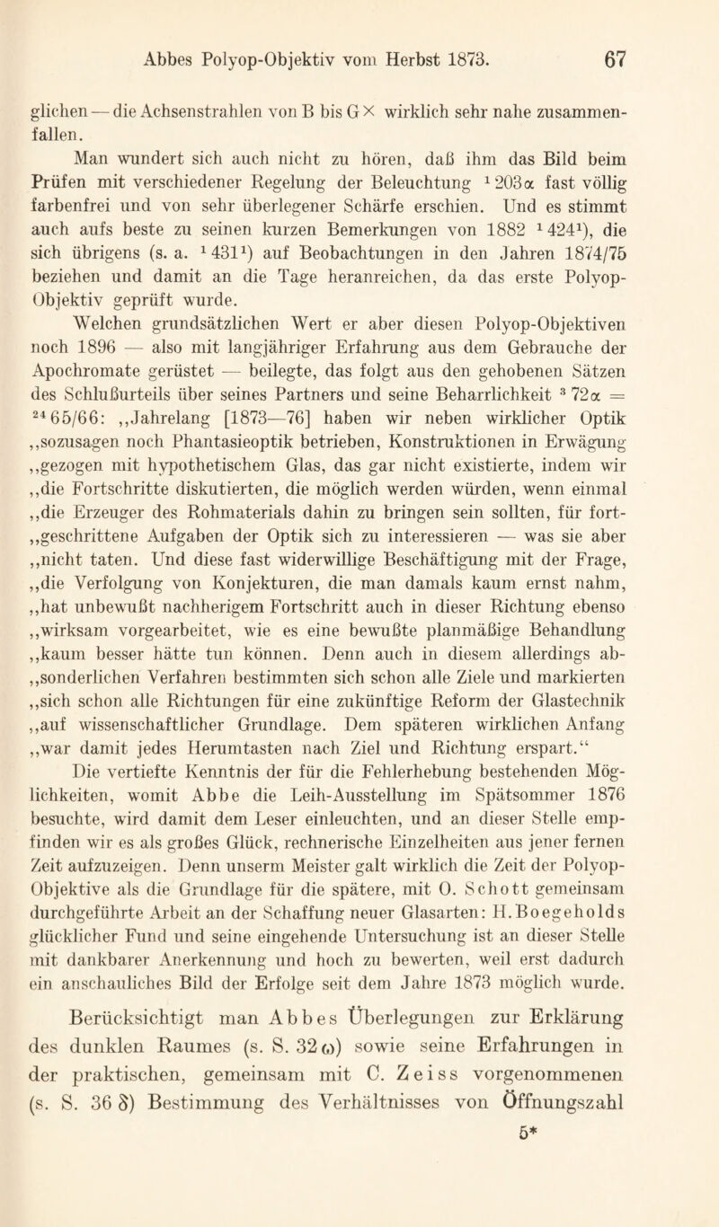 glichen — die Achsenstrahlen von B bis G X wirklich sehr nahe zusammen- f alien, Man wnndert sich auch niclit zu hdren, dab ihm das Bild beim Priifen mit verschiedener Regelung der Beleuchtung ^ 203 a fast vdllig farbenfrei iind von sehr iiberlegener Scharfe erschien. Und es stimmt auch aufs beste zu seinen kurzen Bemerkungen von 1882 1424^), die sich iibrigens (s. a. ^431^) auf Beobachtungen in den Jahren 1874/75 beziehen und damit an die Tage heranreichen, da das erste Polyop- Objektiv gepriift wurde. Welchen grundsatzlichen Wert er aber diesen Polyop-Objektiven noch 1896 — also mit langjahriger Erfahrung aus clem Gebrauche der Apochromate geriistet — beilegte, das folgt aus den gehobenen Satzen des Schluburteils iiber seines Partners und seine Beharrlichkeit '’72a = ^^66/66: ,,Jahrelang [1873—76] haben wir neben wirklicher Optik ,,sozusagen noch Phantasieoptik betrieben, Konstruktionen in Erwagung ,,gezogen mit hypothetischem Glas, das gar nicht existierte, indem wir ,,die Fortschritte diskutierten, die moglich werden wiirden, wenn einmal ,,die Erzeuger des Rohmaterials dahin zu bringen sein sollten, fiir fort- ,,geschrittene Aufgaben der Optik sich zu interessieren — was sie aber ,,nicht taten. Und diese fast widerwiUige Besch^tigung mit der Frage, ,,die Verfolgung von Konjekturen, die man damals kaum ernst nahm, ,,hat unbewubt nachherigem Fortschritt auch in dieser Richtung ebenso ,,wirksam vorgearbeitet, wie es eine bewubte planmabige Behandlung ,,kaum besser hatte tun konnen. Denn auch in diesem allerdings ab- ,,sonderlichen Verfahren bestimmten sich schon alle Ziele und markierten ,,sich schon alle Richtungen fiir eine zukiinftige Reform der Glastechnik ,,auf wissenschaftlicher Grundlage. Dem spateren wirklichen Anfang ,,war damit jedes Herumtasten nach Ziel und Richtung erspart.“ Die vertiefte Kenntnis der fiir die Fehlerhebung bestehenden Mog- lichkeiten, womit Abbe die Leih-Ausstellung im Spatsommer 1876 besuchte, wird damit dem Leser einleuchten, und an dieser Stelle emp- finden wir es als grofies Gliick, rechnerische Einzelheiten aus jener fernen Zeit aufzuzeigen. Denn unserm Meister gait wirklich die Zeit der Polyop- Objektive als die Grundlage fiir die spatere, mit 0. Schott gemeinsam durchgefiihrte Arbeit an der Schaffung neuer Glasarten: H.Boegeholds gliicklicher Fund und seine eingehende Untersuchung ist an dieser SteUe mit dankbarer Anerkennung und hoch zu bewerten, weil erst dadurch ein anschauliches Bild der Erfolge seit dem Jahre 1873 moglich wurde. Beriicksichtigt man Abbes tJberlegungen zur Erklarung des dunklen Raumes (s. S. 32 o) sowie seine Erfahrungen in der praktischen, gemeinsam mit C, Zeiss vorgenommenen (s. S. 36 3) Bestimmung des Verhiiltnisses von Offnungszahl 5*