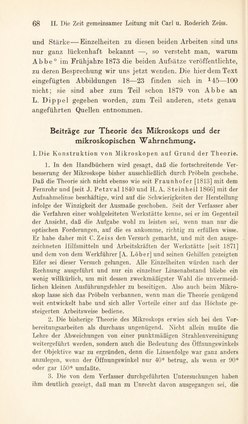 und Starke—Einzelheiten zu diesen beiden Arbeiten sind uns nur ganz liickenhaft bekannt —, so versteht man, warum Abbe® im Friihjahre 1873 die beiden Aufsatze veroffentlichte, zu deren Besprechung wir uns jetzt wenden. Die bier dem Text eingefiigten Abbildungen 18—23 finden sich in ^45—100 nicht; sie sind aber zum Teil schon 1879 von Abbe an L. Dip pel gegeben worden, zum Teil anderen, stets genau angefiihrten Quellen entnommen. Beitragfe zut Theorie des Mlkroskops und der mikfoskopischen Wakrnehmungf* I.Die Konstruktion von Mikroskopen auf Grund der Theorie. 1. In den Handbiichern wird gesagt, dab die fortschreitende Ver- besserung der Mikroskope bisher ausschlieblich durch Probeln geschehe. Dab die Theorie sich nicht ebenso wie seit Fraunhofer [1813] mit dem Fernrohr und [seit J. Petzval 1840 und H. A. Steinheil 1866] mit der Aufnahmelinse beschaftige, wird auf die Schwierigkeiten der Herstellung infolge der Winzigkeit der Ausmabe geschoben, Seit der Verfasser aber die Verfahren einer wohlgeleiteten Werkstatte kenne, sei er im Gegenteil der Ansicht, dab die Aufgabe wohl zu leisten sei, wenn man nur die optischen Forderungen, auf die es ankomme, richtig zu erfiillen wisse. Er habe daher mit C, Zeiss den Versuch gemacht, und mit den ausge- zeichneten Hilfsmitteln und ArbeitskrMten der Werkstatte [seit 1871] und dem von dem Werkfiihrer [A. Lober] und seinen Gehilfen gezeigten Eifer sei dieser Versuch gelungen. Alle Einzelheiten wiirden nach der Rechnung ausgefiihrt und nur ein einzelner Linsenabstand bliebe ein wenig willkurlich, um mit dessen zweckmabigster Wahl die unvermeid- lichen kleinen Ausfiihrungsfehler zu beseitigen. Also auch beim Mikro- skop lasse sich das Probeln verbannen, wenn man die Theorie geniigend weit entwickelt habe und sich aller Vorteile einer auf das Hochste ge- steigerten Arbeitsweise bediene. 2. Die bisherige Theorie des Mikroskops erwies sich bei den Vor- bereitungsarbeiten als durchaus ungeniigend. Nicht allein mubte die Lehre der Abweichungen von einer punktmabigen Strahlenvereinigung weitergefiihrt werden, sondern auch die Bedeutung des Offnungswinkels der Objektive war zu ergriinden, denn die Linsenfolge war ganz anders anzulegen, wenn der Offnungswinkel nur 40® betrug, als wenn er 90® Oder gar 150® umfabte. 3. Die von dem Verfasser durchgefiihrten Untersuchungen haben ihm deutlich gezeigt, dab man zu Unrecht davon ausgegangen sei, die
