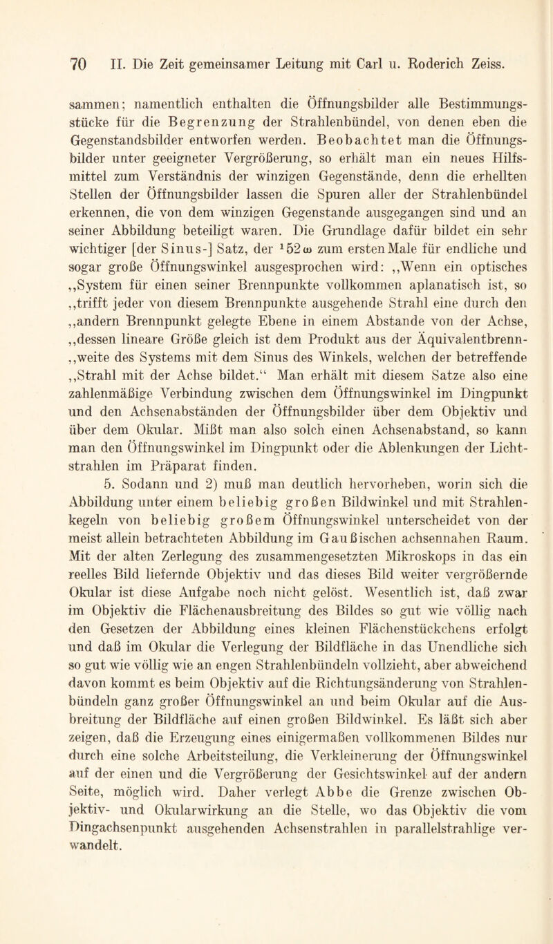 sammen; namentlich enthalten die Offnungsbilder alle Bestimmungs- stiicke fiir die Begrenzung der Strahlenbiindel, von denen eben die Gegenstandsbilder entworfen werden. Beobachtet man die Offnungs¬ bilder unter geeigneter VergroBerung, so erhalt man ein neues Hilfs- mittel zum Verstandnis der winzigen Gegenstande, denn die erhellten Stellen der Offnungsbilder lassen die Spuren aller der Strahlenbiindel erkennen, die von dem winzigen Gegenstande ausgegangen sind und an seiner Abbildung beteiligt waren. Die Grundlage dafiir bildet ein sehr wichtiger [der Sinus-] Satz, der ^52(o zum erstenMale fiir endliche und sogar groBe Offnungswinkel ausgesprochen wird: ,,Wenn ein optisches ,,System fiir einen seiner Brennpunkte vollkommen aplanatisch ist, so ,,ti'ifft jeder von diesem Brennpunkte ausgehende Strahl eine durch den ,,andern Brennpunkt gelegte Ebene in einem Abstande von der Achse, ,,dessen lineare GroBe gleich ist dem Produkt aus der Aquivalentbrenn- ,,weite des Systems mit dem Sinus des Winkels, welchen der betreffende ,,Strahl mit der Achse bildet,“ Man erhalt mit diesem Satze also eine zahlenmaBige Verbindung zwischen dem Offnungswinkel im Dingpunkt und den Achsenabstanden der Offnungsbilder iiber dem Objektiv und iiber dem Okular. MiBt man also solch einen Achsenabstand, so kann man den Offnungswinkel im Dingpunkt oder die Ablenkungen der Licht- strahlen im Praparat finden. 5. Sodann und 2) muB man deutlich hervorheben, worin sich die Abbildung unter einem beliebig groBen Bildwinkel und mit Strahlen- kegeln von beliebig groBem Offnungswinkel unterscheidet von der meist allein betrachteten Abbildung im GauBischen achsennahen Raum. Mit der alten Zerlegung des zusammengesetzten Mikroskops in das ein reelles Bild liefernde Objektiv und das dieses Bild weiter vergroBernde Okular ist diese Aufgabe noch nicht gelost. Wesentlich ist, daB zwar im Objektiv die Flachenausbreitung des Bildes so gut wie vollig nach den Gesetzen der Abbildung eines kleinen Flachenstiickchens erfolgt und daB im Okular die Verlegung der Bildflache in das Unendliche sich so gut wie vollig wie an engen Strahlenbtindeln vollzieht, aber abweichend davon kommt es beim Objektiv auf die Richtungsanderung von Strahlen- biindeln ganz groBer Offnungswinkel an und beim Okular auf die Aus- breitung der Bildflache auf einen groBen Bildwinkel. Es laBt sich aber zeigen, daB die Erzeugung eines einigermaBen vollkommenen Bildes nur durch eine solche Arbeitsteilung, die Verkleinerung der Offnungswinkel auf der einen und die VergroBerung der Gesichtswinkel auf der andern Seite, moglich wird. Daher verlegt Abbe die Grenze zwischen Ob¬ jektiv- und Okularwirkung an die Stelle, wo das Objektiv die vom Dingachsenpunkt ausgehenden Achsenstrahlen in parallelstrahlige ver- wandelt.